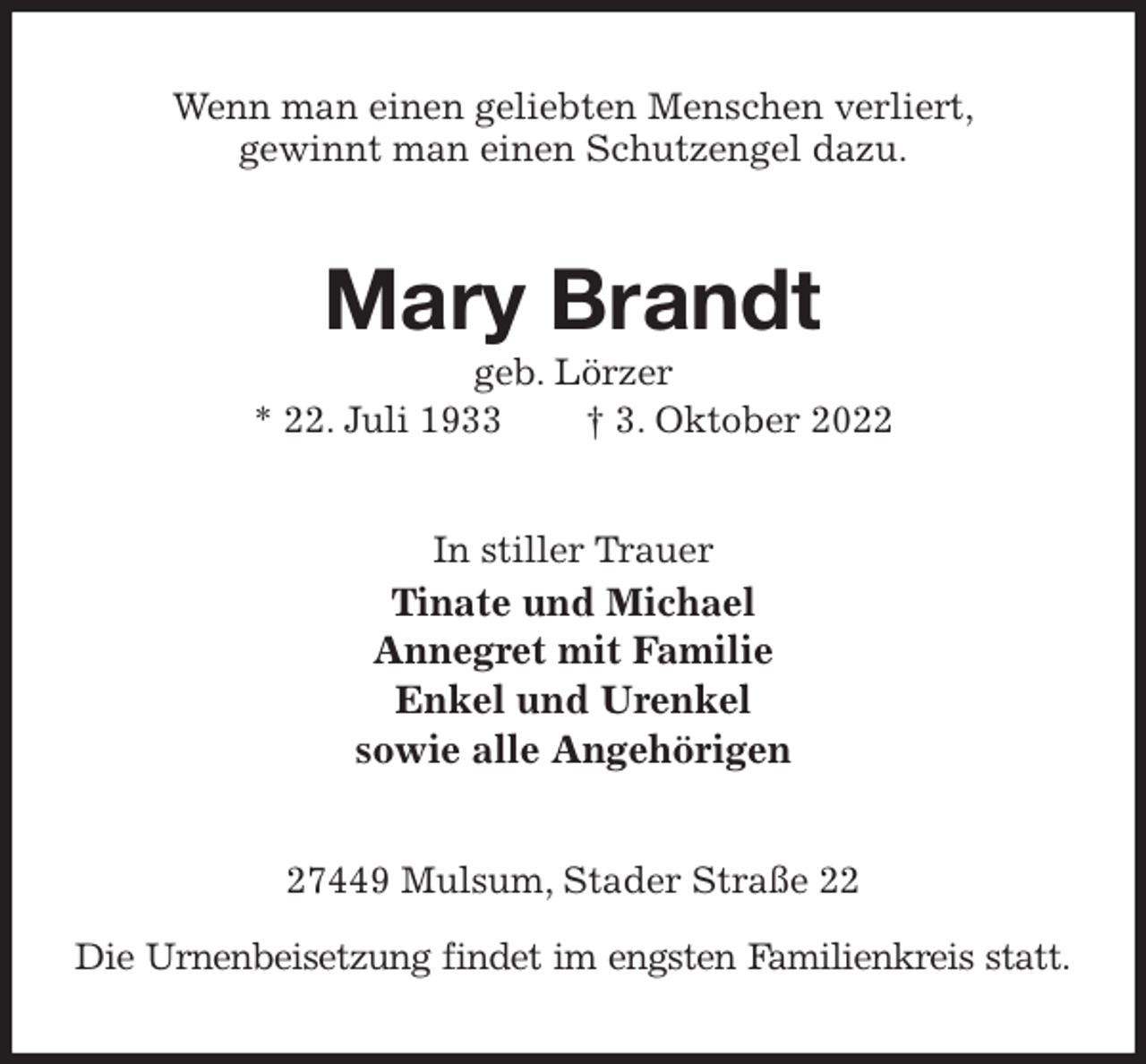 <p>Wenn man einen geliebten Menschen verliert,<br />gewinnt man einen Schutzengel dazu.<br />Mary Brandt<br />geb. Lörzer<br />* 22. Juli 1933 † 3. Oktober 2022<br />In stiller Trauer<br />Tinate und Michael<br />Annegret mit Familie<br />Enkel und Urenkel<br />sowie alle Angehörigen<br />27449 Mulsum, Stader Straße 22</p><p>Die Urnenbeisetzung findet im engsten Familienkreis statt.</p>