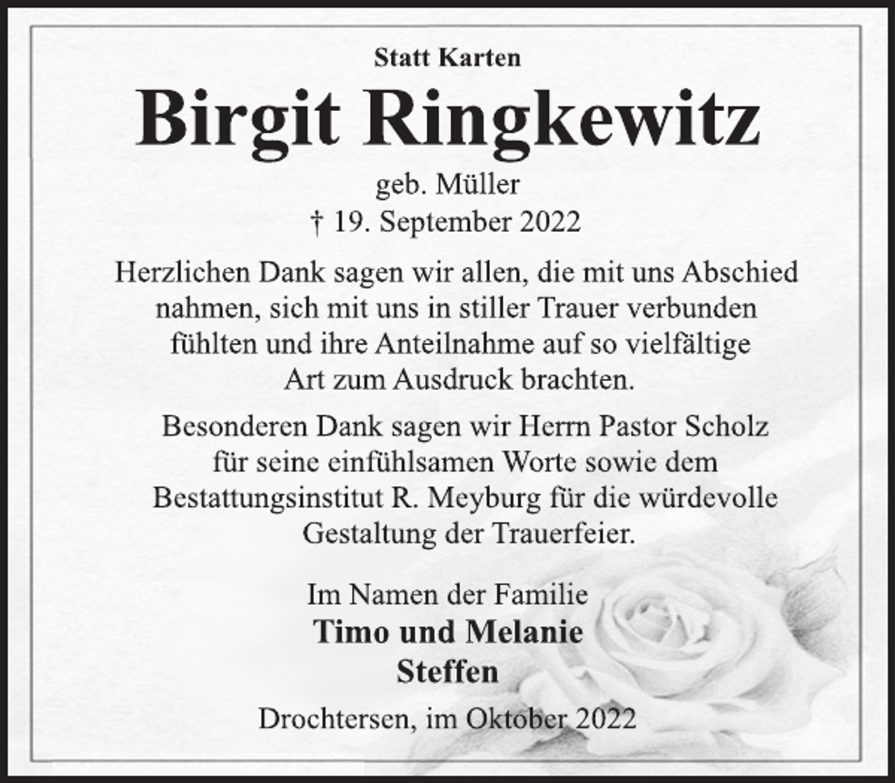<p>Statt Karten<br />Birgit Ringkewitz<br />geb. Müller<br />† 19. September 2022<br />Herzlichen Dank sagen wir allen, die mit uns Abschied<br />nahmen, sich mit uns in stiller Trauer verbunden<br />fühlten und ihre Anteilnahme auf so vielfältige<br />Art zum Ausdruck brachten.<br />Besonderen Dank sagen wir Herrn Pastor Scholz<br />für seine einfühlsamen Worte sowie dem<br />Bestattungsinstitut R. Meyburg für die würdevolle<br />Gestaltung der Trauerfeier.<br />Im Namen der Familie<br />Timo und Melanie<br />Steffen<br />Drochtersen, im Oktober 2022</p>