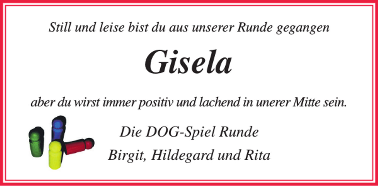 <p>Still und leise bist du aus unserer Runde gegangen<br />Gisela<br />aber du wirst immer positiv und lachend in unerer Mitte sein.<br />Die DOG-Spiel Runde</p><p>Birgit, Hildegard und Rita</p>