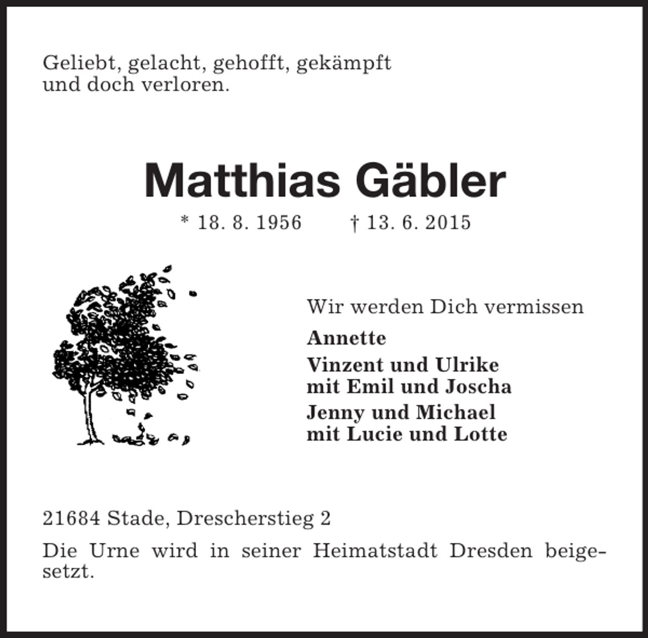 <p>Geliebt, gelacht, gehofft, gekämpft<br />und doch verloren.<br />Matthias Gäbler<br />* 18. 8. 1956 † 13. 6. 2015<br />Wir werden Dich vermissen<br />Annette<br />Vinzent und Ulrike<br />mit Emil und Joscha<br />Jenny und Michael<br />mit Lucie und Lotte<br />21684 Stade, Drescherstieg 2<br />Die Urne wird in seiner Heimatstadt Dresden beigesetzt.</p>
