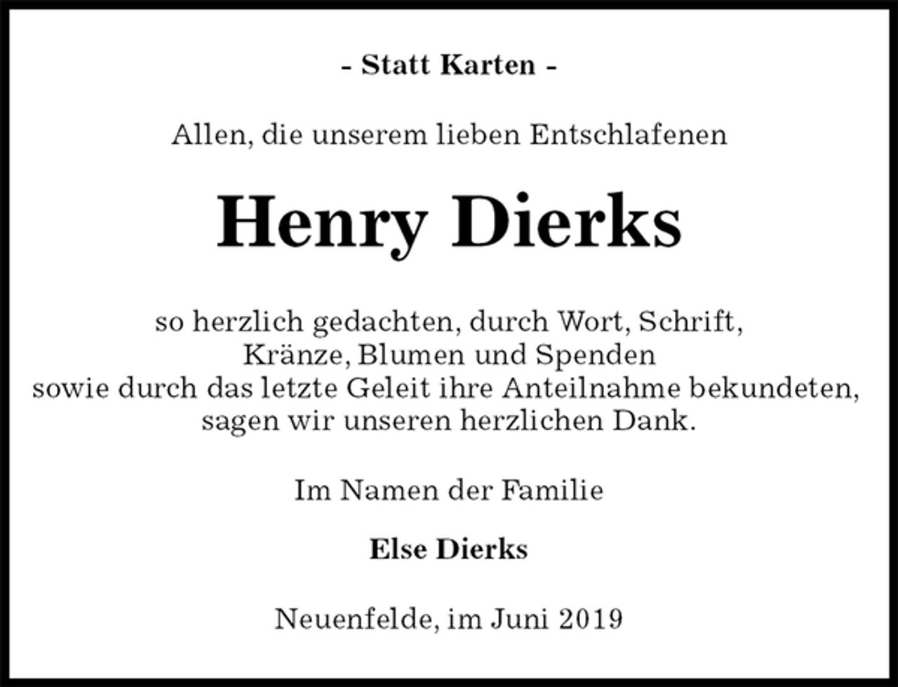 <p>- Statt Karten -<br />Allen, die unserem lieben Entschlafenen<br />Henry Dierks<br />so herzlich gedachten, durch Wort, Schrift,<br />Kränze, Blumen und Spenden<br />sowie durch das letzte Geleit ihre Anteilnahme bekundeten,<br />sagen wir unseren herzlichen Dank.<br />Im Namen der Familie</p><p>Else Dierks<br />Neuenfelde, im Juni 2019</p>