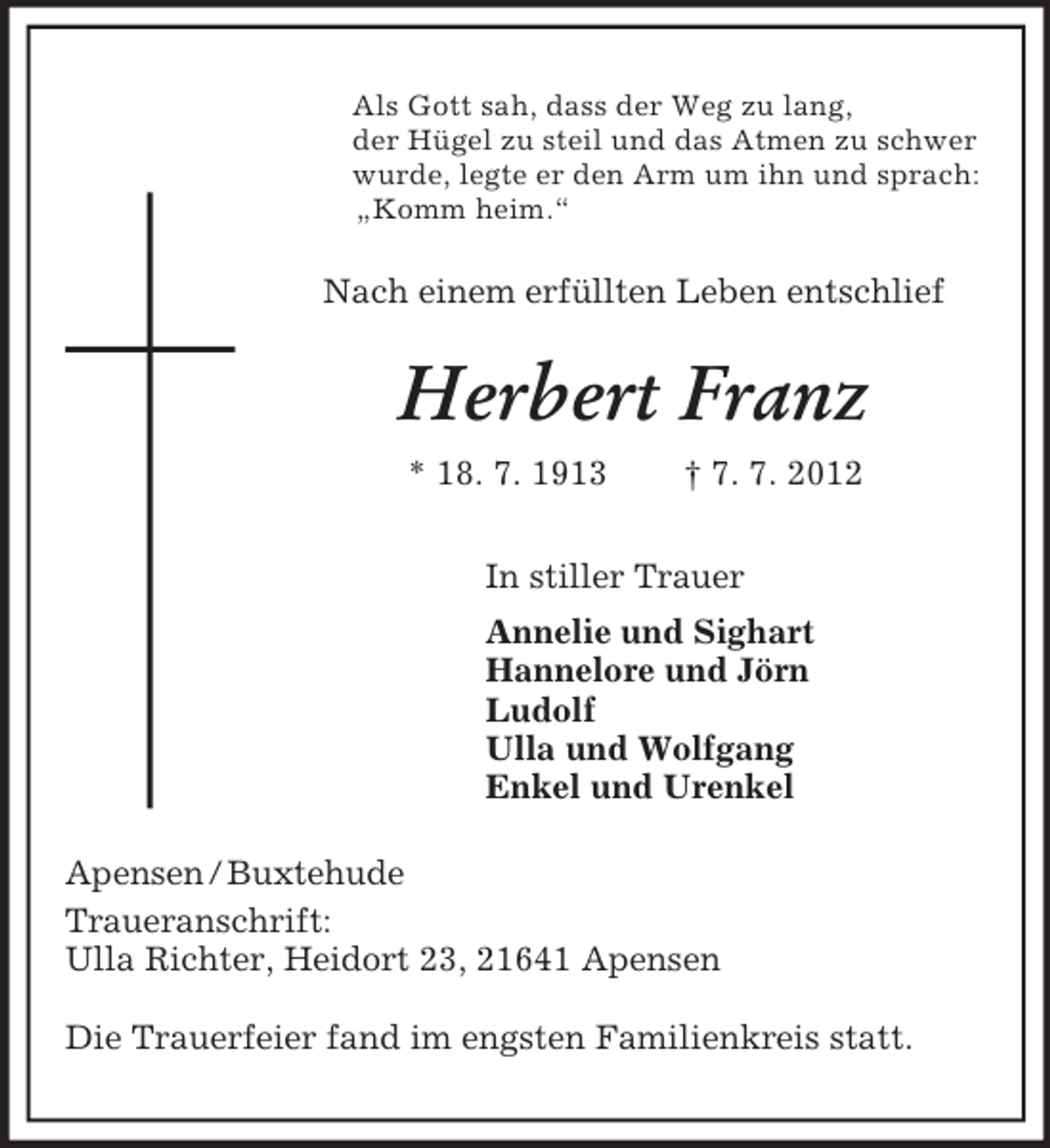 <p>Als Gott sah, dass der Weg zu lang,<br />der Hügel zu steil und das Atmen zu schwer<br />wurde, legte er den Arm um ihn und sprach:<br />„Komm heim.“<br />Nach einem erfüllten Leben entschlief<br />Herbert Franz<br />* 18. 7. 1913 † 7. 7. 2012<br />In stiller Trauer<br />Annelie und Sighart<br />Hannelore und Jörn<br />Ludolf<br />Ulla und Wolfgang<br />Enkel und Urenkel<br />Apensen / Buxtehude<br />Traueranschrift:<br />Ulla Richter, Heidort 23, 21641 Apensen</p><p>Die Trauerfeier fand im engsten Familienkreis statt.</p>