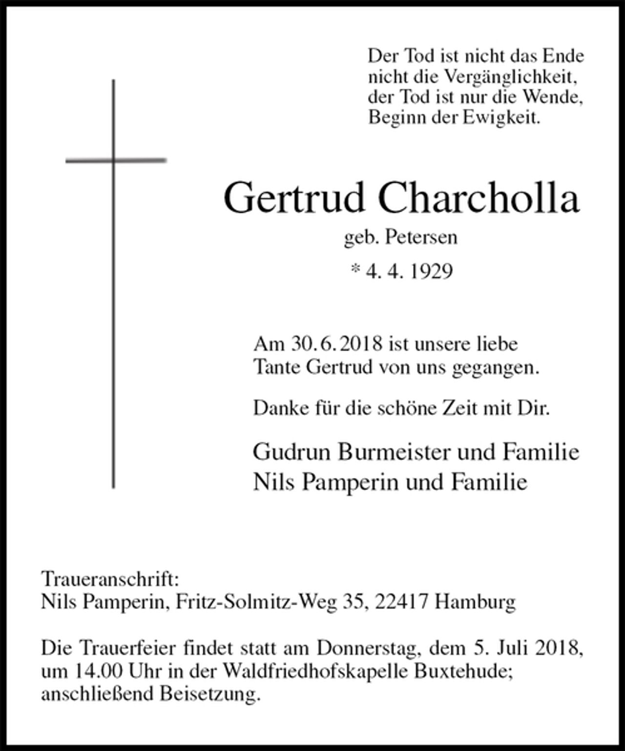 <p>Der Tod ist nicht das Ende<br />nicht die Vergänglichkeit,<br />der Tod ist nur die Wende,<br />Beginn der Ewigkeit.<br />Gertrud Charcholla<br />geb. Petersen<br />* 4. 4. 1929<br />Am 30. 6. 2018 ist unsere liebe<br />Tante Gertrud von uns gegangen.</p><p>Danke für die schöne Zeit mit Dir.<br />Gudrun Burmeister und Familie<br />Nils Pamperin und Familie</p><p>Traueranschrift:<br />Nils Pamperin, Fritz-Solmitz-Weg 35, 22417 Hamburg</p><p>Die Trauerfeier findet statt am Donnerstag, dem 5. Juli 2018, um 14.00 Uhr in der Waldfriedhofskapelle Buxtehude;<br />anschließend Beisetzung.</p>