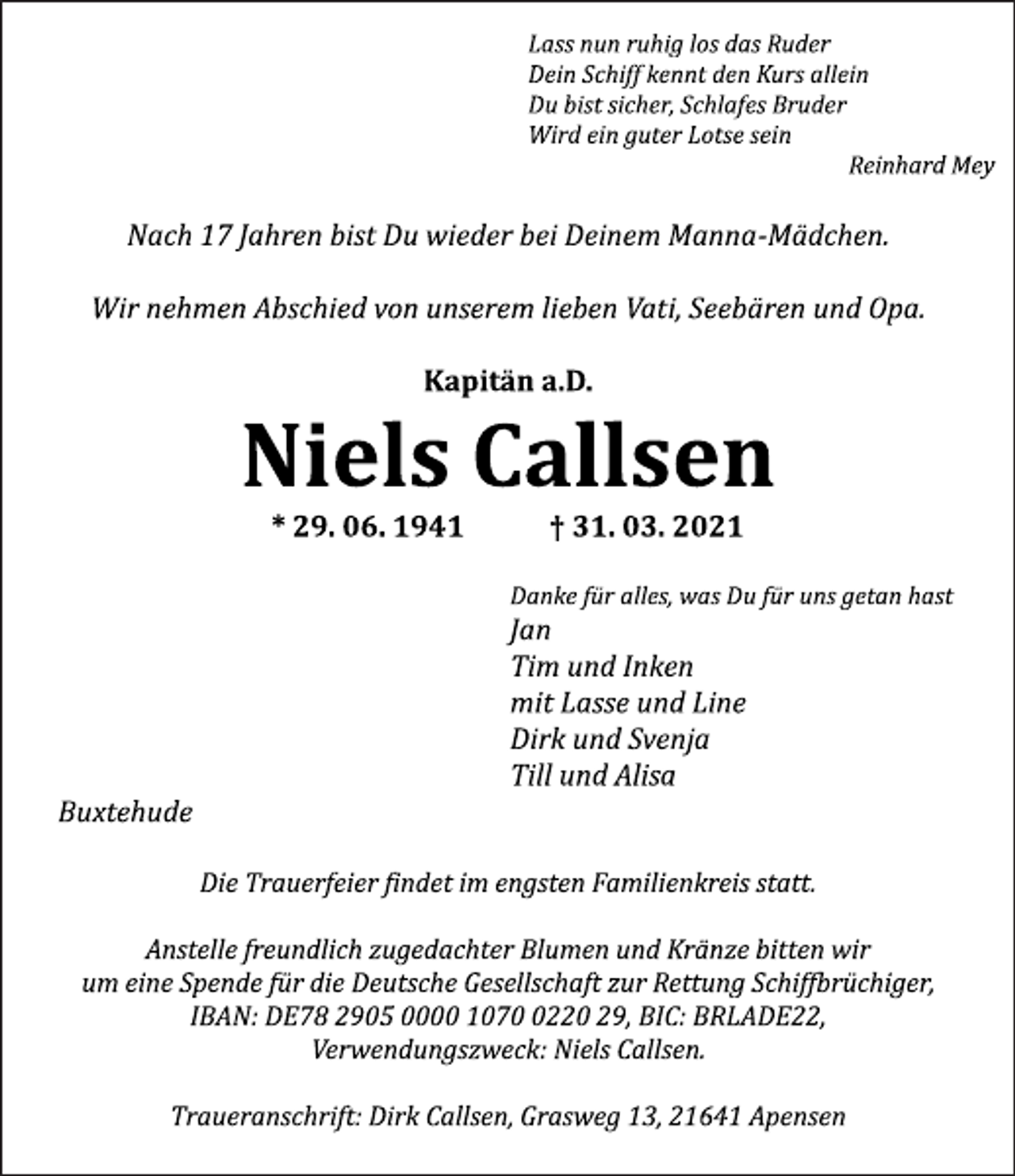 <p>Lass nun ruhig los das Ruder Dein Schiff kennt den Kurs allein Du bist sicher, Schlafes Bruder Wird ein guter Lotse sein Reinhard Mey<br />Nach 17 Jahren bist Du wieder bei Deinem Manna-Mädchen.<br />Wir nehmen Abschied von unserem lieben Vati, Seebären und Opa.<br />Kapitän a.D.<br />Niels Callsen<br />* 29. 06. 1941 † 31. 03. 2021<br />Danke für alles, was Du für uns getan hast<br />Jan<br />Tim und Inken<br />mit Lasse und Line<br />Dirk und Svenja<br />Till und Alisa<br />Buxtehude<br />Die Trauerfeier findet im engsten Familienkreis statt.<br />Anstelle freundlich zugedachter Blumen und Kränze bitten wir um eine Spende für die Deutsche Gesellschaft zur Rettung Schiffbrüchiger, IBAN: DE78 2905 0000 1070 0220 29, BIC: BRLADE22, Verwendungszweck: Niels Callsen.<br />Traueranschrift: Dirk Callsen, Grasweg 13, 21641 Apensen</p>