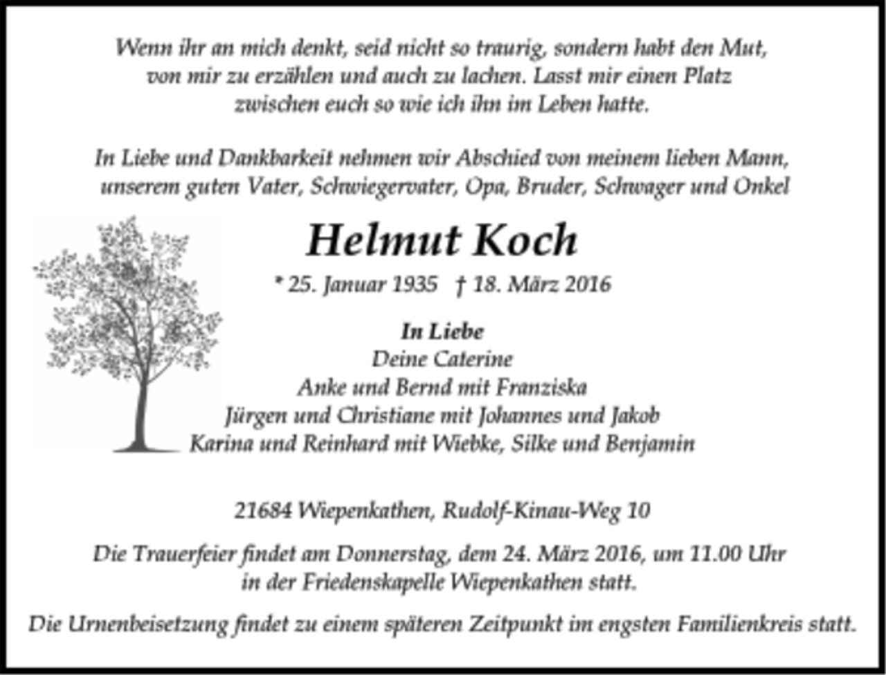 <p>Wenn ihr an mich denkt, seid nicht so traurig, sondern habt den Mut,<br />von mir zu erzählen und auch zu lachen. Lasst mir einen Platz<br />zwischen euch so wie ich ihn im Leben hatte.<br />In Liebe und Dankbarkeit nehmen wir Abschied von meinem lieben Mann, unserem guten Vater, Schwiegervater, Opa, Bruder, Schwager und Onkel<br />Helmut Koch<br />* 25. Januar 1935 + 18. März 2016<br />In Liebe<br />Deine Caterine<br />Anke und Bernd mit Franziska<br />Jürgen und Christiane mit Johannes und Jakob<br />Karina und Reinhard mit Wiebke, Silke und Benjamin<br />21684 Wiepenkathen, Rudolf-Kinau-Weg 10<br />Die Trauerfeier findet am Donnerstag, dem 24. März 2016, um 11.00 Uhr in der Friedenskapelle Wiepenkathen statt.<br />Die Urnenbeisetzung findet zu einem späteren Zeitpunkt im engsten Familienkreis satt.</p>