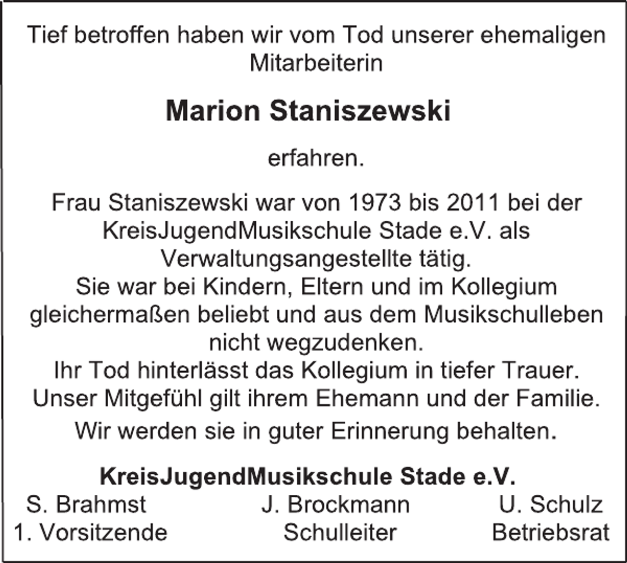 <p>Tief betroffen haben wir vom Tod unserer ehemaligen<br />Mitarbeiterin<br />Marion Staniszewski<br />erfahren.<br />Frau Staniszewski war von 1973 bis 2011 bei der<br />KreisJugendMusikschule Stade e.V. als<br />Verwaltungsangestellte tätig.<br />Sie war bei Kindern, Eltern und im Kollegium<br />gleichermaßen beliebt und aus dem Musikschulleben<br />nicht wegzudenken.<br />Ihr Tod hinterlässt das Kollegium in tiefer Trauer.<br />Unser Mitgefühl gilt ihrem Ehemann und der Familie.<br />Wir werden sie in guter Erinnerung behalten.<br />KreisJugendMusikschule Stade e.V.<br />S. Brahmst J. Brockmann U. Schulz<br />1. Vorsitzende Schulleiter Betriebsrat</p>