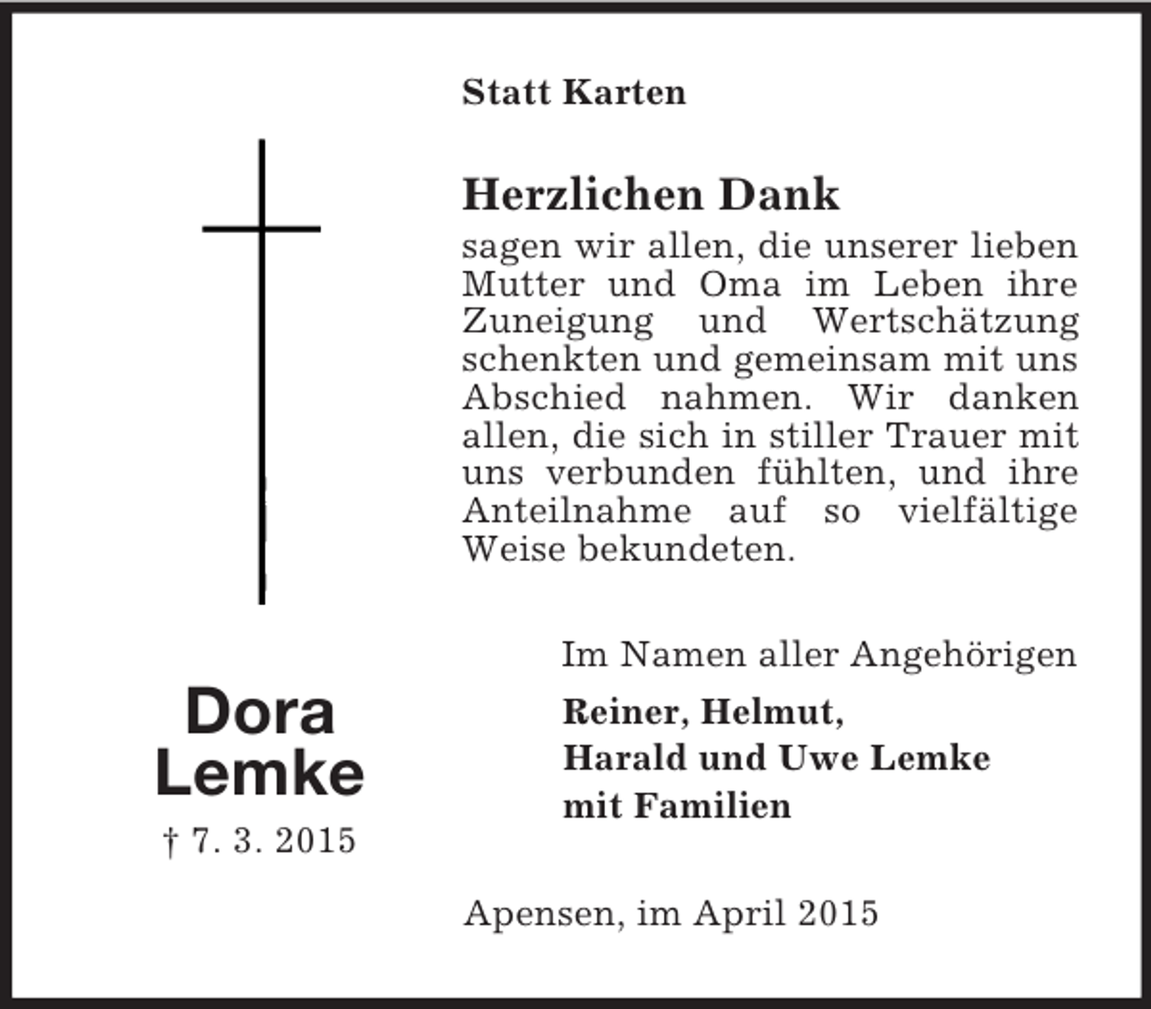 <p>Dora<br />Lemke<br />† 7. 3. 2015<br />Statt Karten<br />Herzlichen Dank<br />sagen wir allen, die unserer lieben Mutter und Oma im Leben ihre Zuneigung und Wertschätzung schenkten und gemeinsam mit uns Abschied nahmen. Wir danken<br />allen, die sich in stiller Trauer mit uns verbunden fühlten, und ihre Anteilnahme auf so vielfältige Weise bekundeten.<br />Im Namen aller Angehörigen<br />Reiner, Helmut,<br />Harald und Uwe Lemke<br />mit Familien<br />Apensen, im April 2015</p>