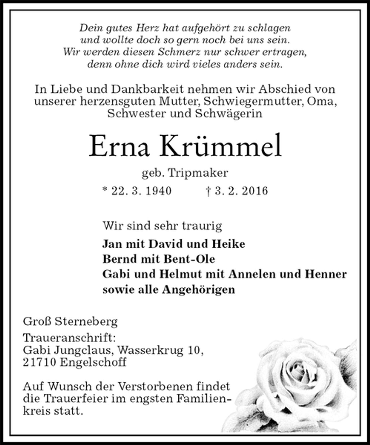 <p>Dein gutes Herz hat aufgehört zu schlagen<br />und wollte doch so gern noch bei uns sein.<br />Wir werden diesen Schmerz nur schwer ertragen,<br />denn ohne dich wird vieles anders sein.<br />In Liebe und Dankbarkeit nehmen wir Abschied von<br />unserer herzensguten Mutter, Schwiegermutter, Oma, Schwester und Schwägerin<br />Erna Krümmel<br />geb. Tripmaker<br />* 22. 3. 1940 † 3. 2. 2016<br />Wir sind sehr traurig<br />Jan mit David und Heike<br />Bernd mit Bent-Ole<br />Gabi und Helmut mit Annelen und Henner<br />sowie alle Angehörigen<br />Groß Sterneberg<br />Traueranschrift:<br />Gabi Jungclaus, Wasserkrug 10,<br />21710 Engelschoff</p>
<p>Auf Wunsch der Verstorbenen findet<br />die Trauerfeier im engsten Familien-<br />kreis statt.</p>
