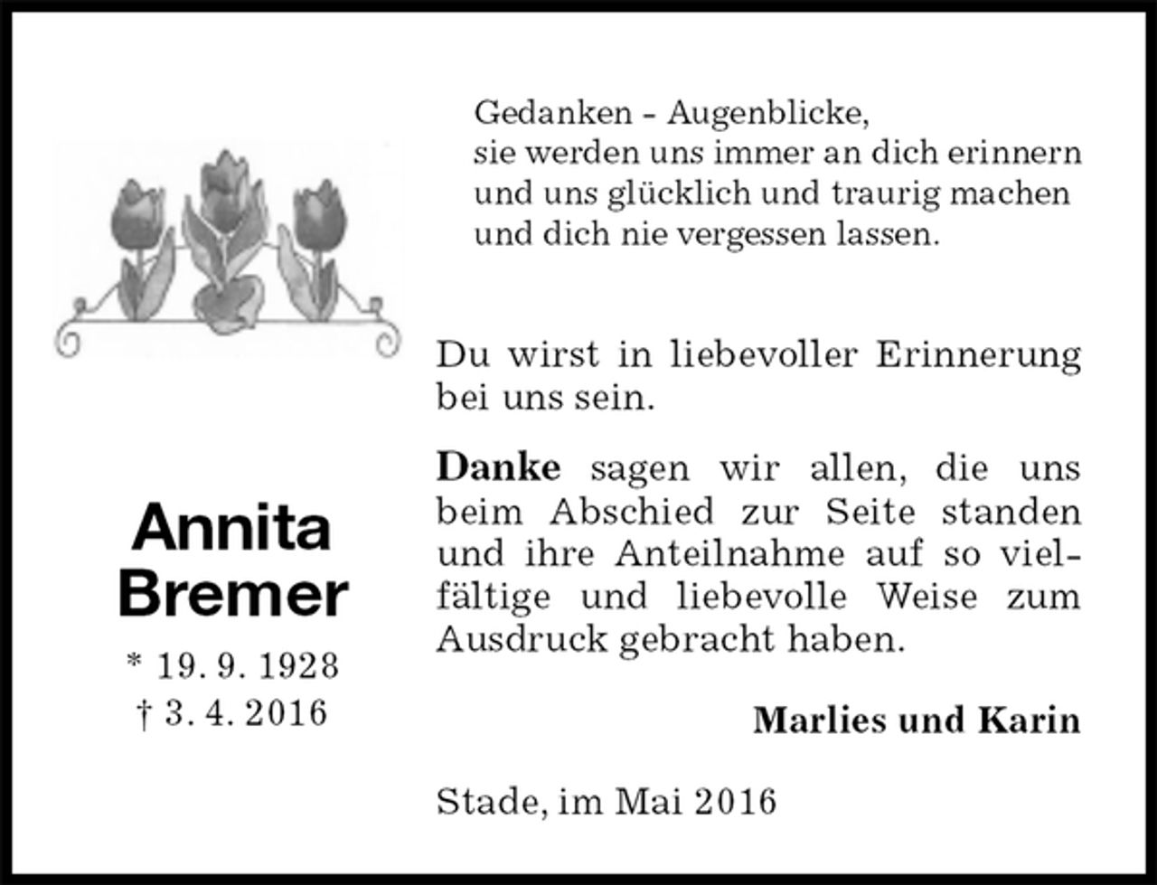 <p>Gedanken - Augenblicke,<br />sie werden uns immer an dich erinnern und uns glücklich und traurig machen<br />und dich nie vergessen lassen.<br />Du wirst in liebevoller Erinnerung bei uns sein.<br />Danke sagen wir allen, die uns<br />beim Abschied zur Seite standen und ihre Anteilnahme auf so vielfältige und liebevolle Weise zum Ausdruck gebracht haben.<br />Stade, im Mai 2016<br />Marlies und Karin<br />Annita<br />Bremer<br />* 19. 9. 1928<br />† 3. 4. 2016</p>