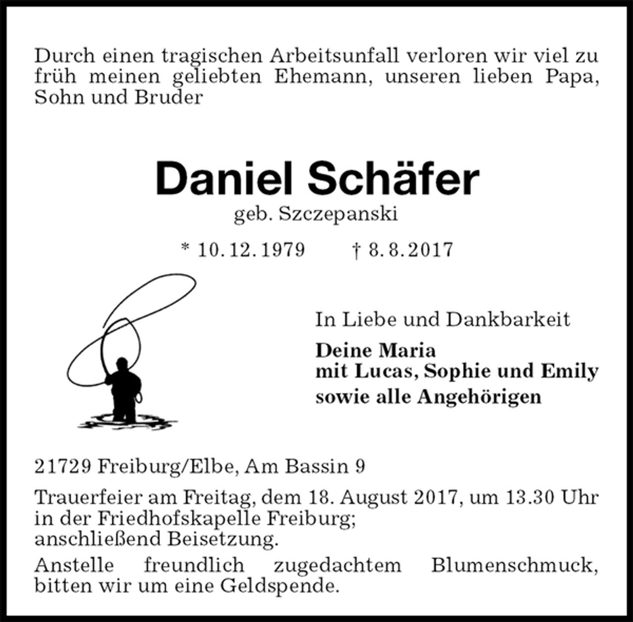 <p>Durch einen tragischen Arbeitsunfall verloren wir viel zu früh meinen geliebten Ehemann, unseren lieben Papa, Sohn und Bruder<br />Daniel Schäfer<br />geb. Szczepanski<br />* 10. 12. 1979 † 8. 8. 2017<br />In Liebe und Dankbarkeit<br />Deine Maria<br />mit Lucas, Sophie und Emily<br />sowie alle Angehörigen<br />21729 Freiburg/Elbe, Am Bassin 9<br />Trauerfeier am Freitag, dem 18. August 2017, um 13.30 Uhr<br />in der Friedhofskapelle Freiburg;<br />anschließend Beisetzung.<br />Anstelle freundlich zugedachtem Blumenschmuck,<br />bitten wir um eine Geldspende.</p>