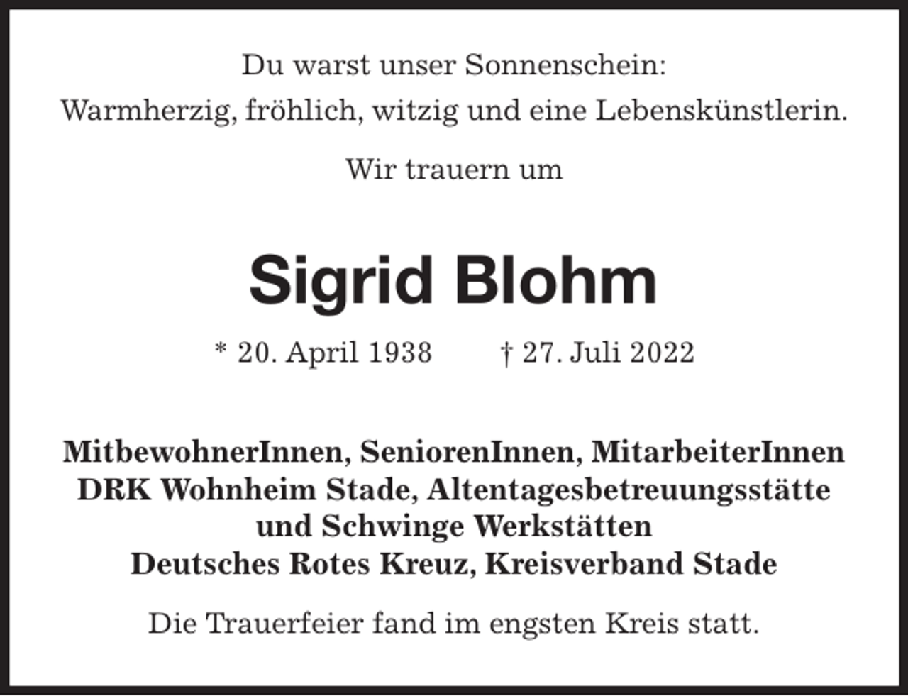 <p>Du warst unser Sonnenschein:<br />Warmherzig, fröhlich, witzig und eine Lebenskünstlerin.</p><p>Wir trauern um<br />Sigrid Blohm<br />* 20. April 1938 † 27. Juli 2022<br />MitbewohnerInnen, SeniorenInnen, MitarbeiterInnen<br />DRK Wohnheim Stade, Altentagesbetreuungsstätte<br />und Schwinge Werkstätten<br />Deutsches Rotes Kreuz, Kreisverband Stade</p><p>Die Trauerfeier fand im engsten Kreis statt.</p>