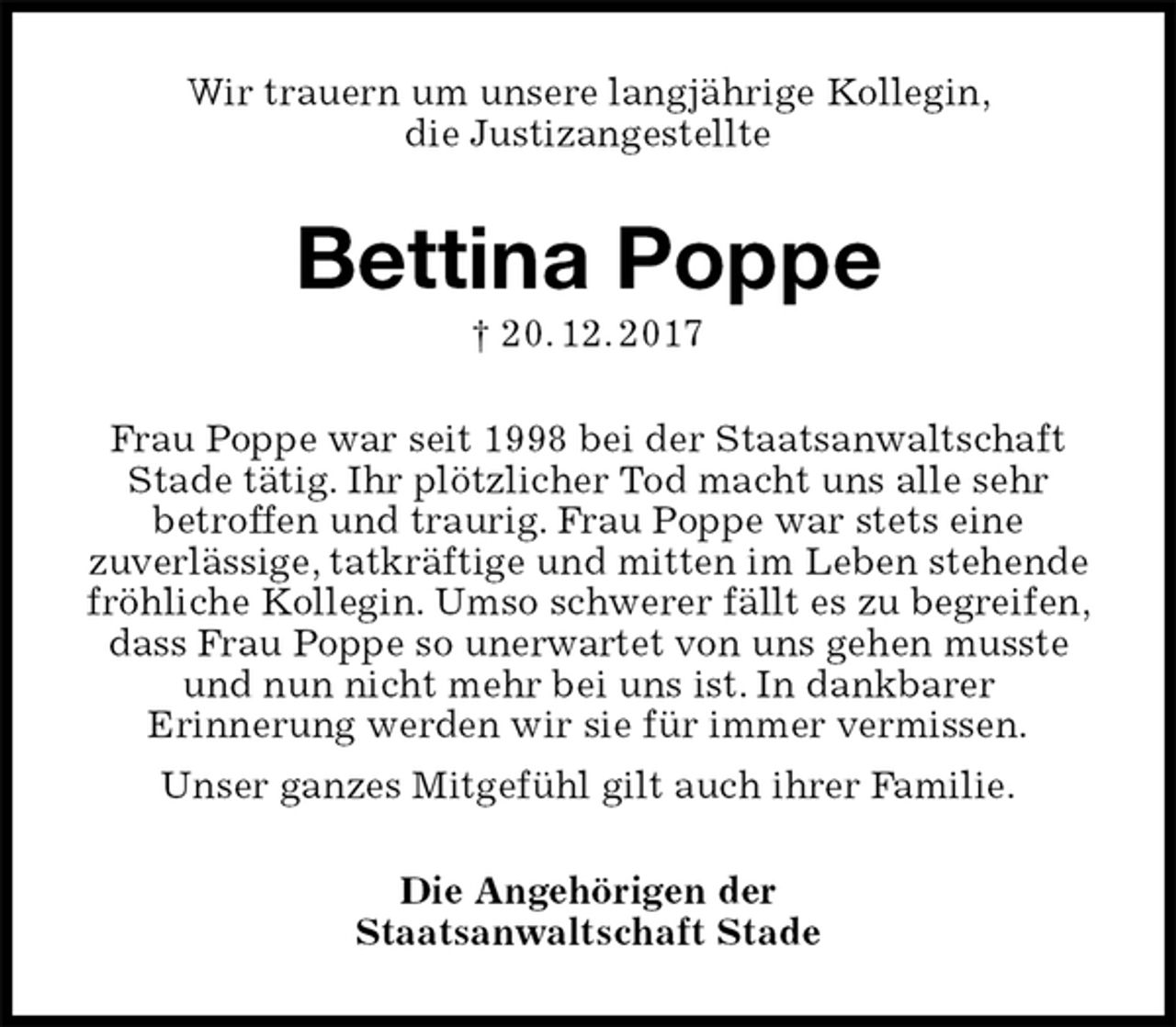 <p>Wir trauern um unsere langjährige Kollegin,<br />die Justizangestellte<br />Bettina Poppe<br />† 20. 12. 2017<br />Frau Poppe war seit 1998 bei der Staatsanwaltschaft Stade tätig. Ihr plötzlicher Tod macht uns alle sehr<br />betroffen und traurig. Frau Poppe war stets eine<br />zuverlässige, tatkräftige und mitten im Leben stehende fröhliche Kollegin. Umso schwerer fällt es zu begreifen, dass Frau Poppe so unerwartet von uns gehen musste und nun nicht mehr bei uns ist. In dankbarer<br />Erinnerung werden wir sie für immer vermissen.<br />Unser ganzes Mitgefühl gilt auch ihrer Familie.<br />Die Angehörigen der<br />Staatsanwaltschaft Stade</p>