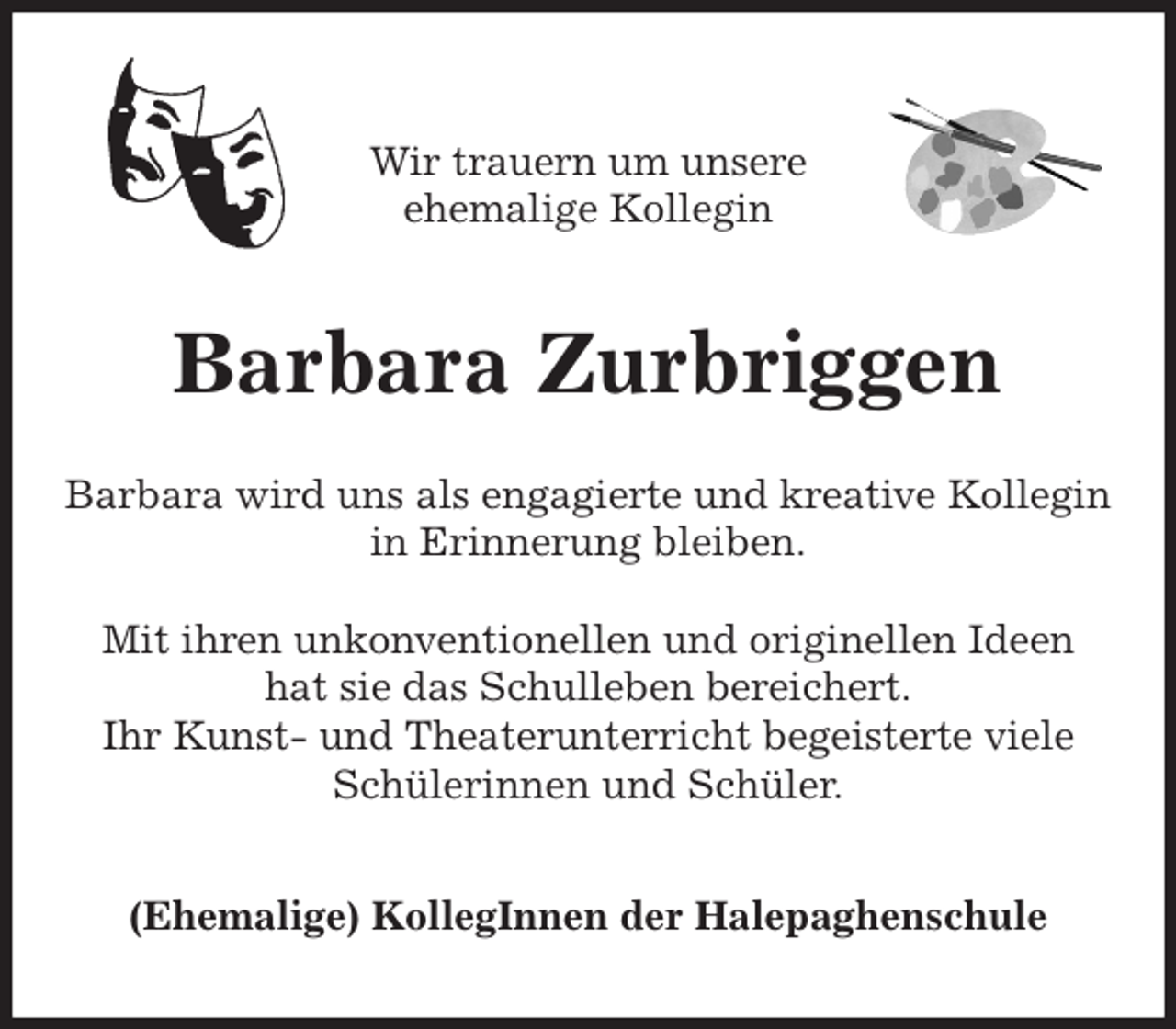<p>Wir trauern um unsere<br />ehemalige Kollegin<br />Barbara Zurbriggen<br />Barbara wird uns als engagierte und kreative Kollegin<br />in Erinnerung bleiben.</p>
<p>Mit ihren unkonventionellen und originellen Ideen<br />hat sie das Schulleben bereichert.<br />Ihr Kunst- und Theaterunterricht begeisterte viele Schülerinnen und Schüler.<br />(Ehemalige) KollegInnen der Halepaghenschule</p>