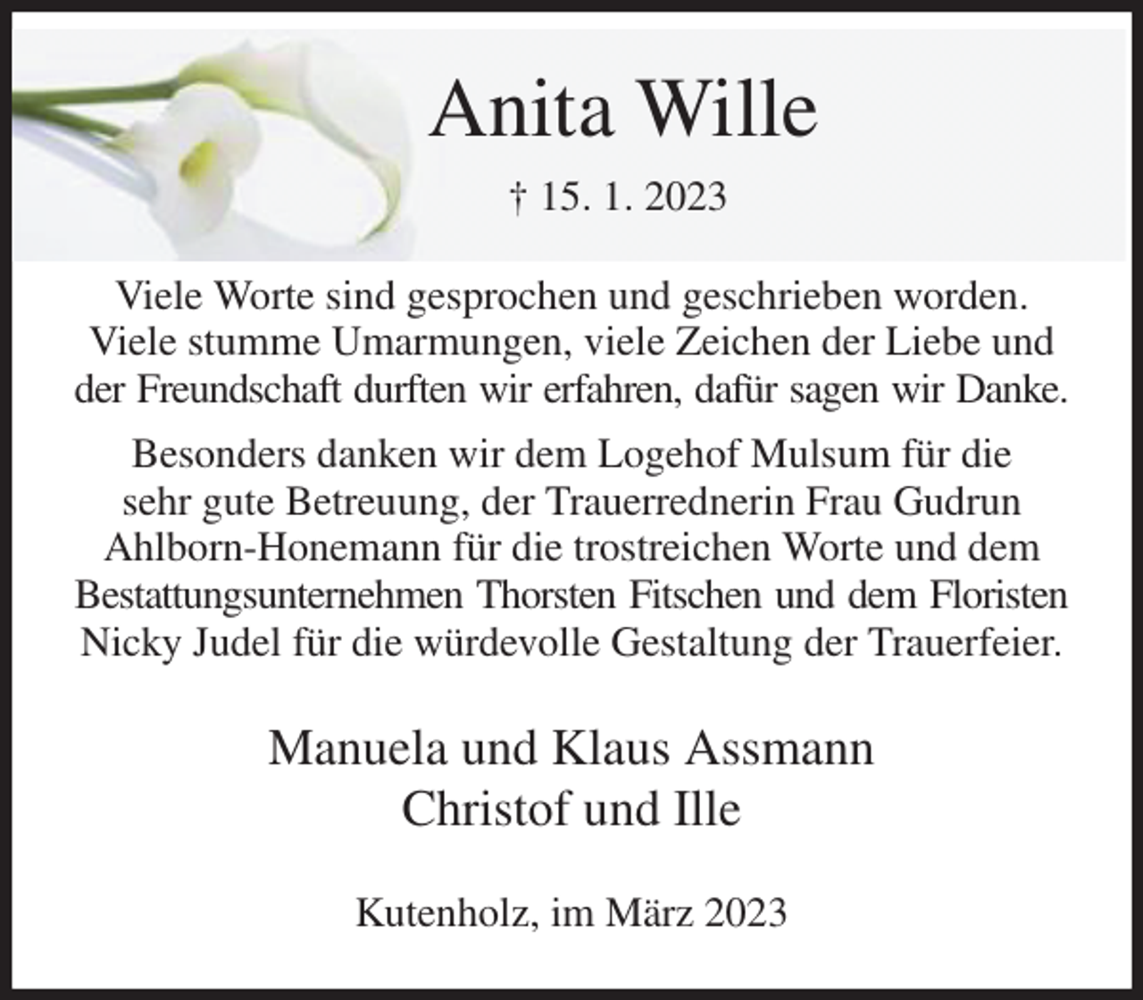 <p>Anita Wille<br />† 15. 1. 2023<br />Viele Worte sind gesprochen und geschrieben worden.<br />Viele stumme Umarmungen, viele Zeichen der Liebe und<br />der Freundschaft durften wir erfahren, dafür sagen wir Danke.<br />Besonders danken wir dem Logehof Mulsum für die<br />sehr gute Betreuung, der Trauerrednerin Frau Gudrun<br />Ahlborn-Honemann für die trostreichen Worte und dem Bestattungsunternehmen Thorsten Fitschen und dem Floristen<br />Nicky Judel für die würdevolle Gestaltung der Trauerfeier.<br />Manuela und Klaus Assmann<br />Christof und Ille<br />Kutenholz, im März 2023</p>