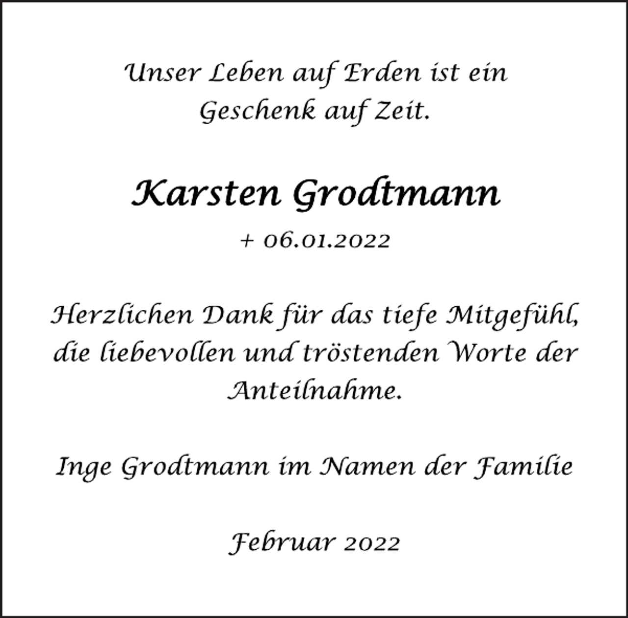 <p>Unser Leben auf Erden ist ein<br />Geschenk auf Zeit.<br />Karsten Grodtmann<br />+ 06.01.2022<br />Herzlichen Dank für das tiefe Mitgefühl,<br />die liebevollen und tröstenden Worte der<br />Anteilnahme.<br />Inge Grodtmann im Namen der Familie<br />Februar 2022</p>
