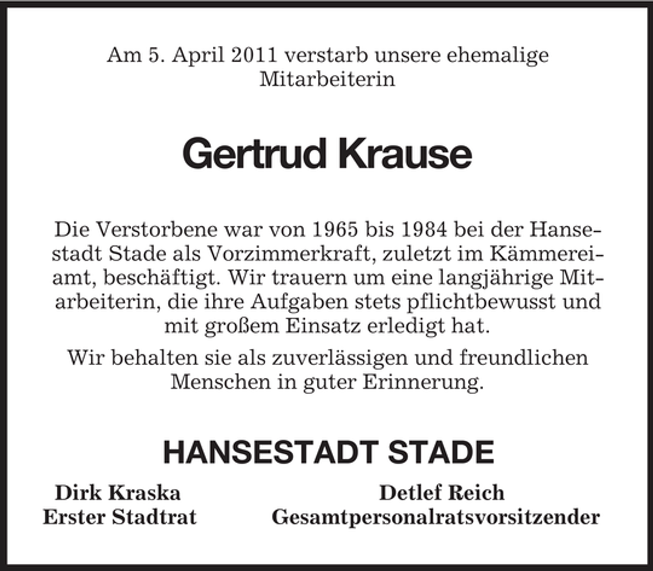 <p>Am 5. April 2011 verstarb unsere ehemalige<br />Mitarbeiterin<br />Gertrud Krause<br />Die Verstorbene war von 1965 bis 1984 bei der Hansestadt Stade als Vorzimmerkraft, zuletzt im Kämmereiamt, beschäftigt. Wir trauern um eine langjährige Mitarbeiterin, die ihre Aufgaben stets pflichtbewusst und mit großem Einsatz erledigt hat.<br />Wir behalten sie als zuverlässigen und freundlichen Menschen in guter Erinnerung.<br />HANSESTADT STADE<br />Dirk Kraska Detlef Reich<br />Erster Stadtrat Gesamtpersonalratsvorsitzender</p>
