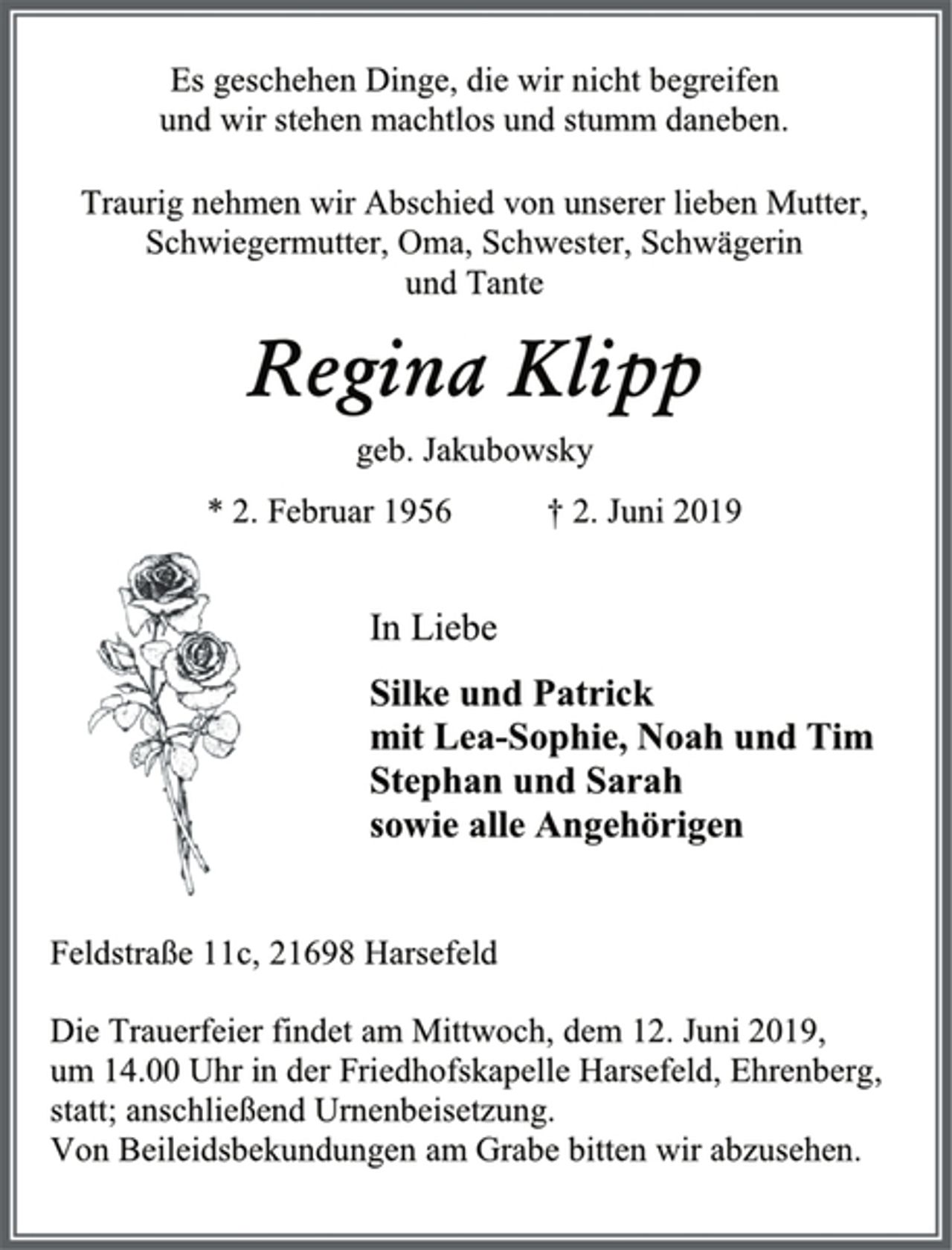 <p>Es geschehen Dinge, die wir nicht begreifen<br />und wir stehen machtlos und stumm daneben.<br />Traurig nehmen wir Abschied von unserer lieben Mutter, Schwiegermutter, Oma, Schwester, Schwägerin<br />und Tante<br />Regina Klipp<br />geb. Jakubowsky<br />* 2. Februar 1956 † 2. Juni 2019<br />In Liebe<br />Silke und Patrick<br />mit Lea-Sophie, Noah und Tim<br />Stephan und Sarah<br />sowie alle Angehörigen<br />Feldstraße 11c, 21698 Harsefeld<br />Die Trauerfeier findet am Mittwoch, dem 12. Juni 2019,<br />um 14.00 Uhr in der Friedhofskapelle Harsefeld, Ehrenberg,<br />statt; anschließend Urnenbeisetzung.<br />Von Beileidsbekundungen am Grabe bitten wir abzusehen.</p>