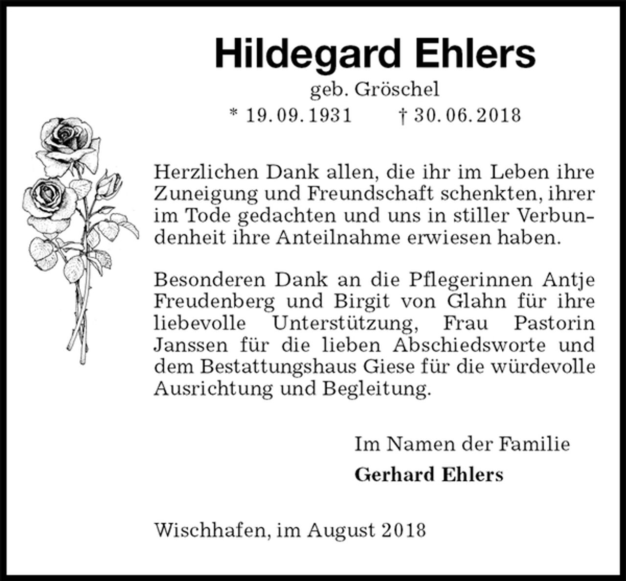 <p>Hildegard Ehlers<br />geb. Gröschel<br />* 19. 09. 1931 † 30. 06. 2018<br />Herzlichen Dank allen, die ihr im Leben ihre Zuneigung und Freundschaft schenkten, ihrer im Tode gedachten und uns in stiller Verbundenheit ihre Anteilnahme erwiesen haben.</p><p>Besonderen Dank an die Pflegerinnen Antje Freudenberg und Birgit von Glahn für ihre liebevolle Unterstützung, Frau Pastorin<br />Janssen für die lieben Abschiedsworte und dem Bestattungshaus Giese für die würdevolle Ausrichtung und Begleitung.<br />Im Namen der Familie<br />Gerhard Ehlers<br />Wischhafen, im August 2018</p>