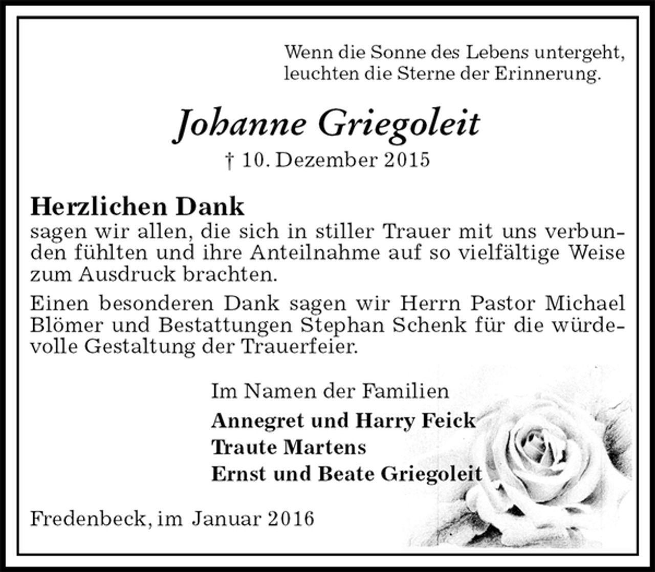 <p>Wenn die Sonne des Lebens untergeht,<br />leuchten die Sterne der Erinnerung.<br />Johanne Griegoleit<br />† 10. Dezember 2015<br />Herzlichen Dank<br />sagen wir allen, die sich in stiller Trauer mit uns verbunden fühlten und ihre Anteilnahme auf so vielfältige Weise zum Ausdruck brachten.<br />Einen besonderen Dank sagen wir Herrn Pastor Michael Blömer und Bestattungen Stephan Schenk für die würdevolle Gestaltung der Trauerfeier.<br />Im Namen der Familien<br />Annegret und Harry Feick<br />Traute Martens<br />Ernst und Beate Griegoleit<br />Fredenbeck, im Januar 2016</p>