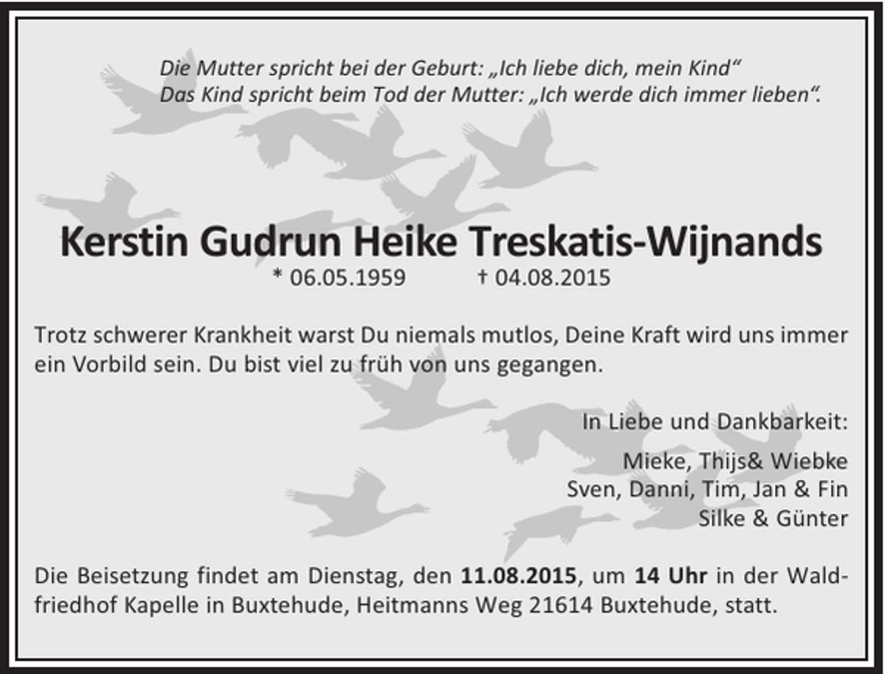 <p>Die Mutter spricht bei der Geburt: „Ich liebe dich, mein Kind“<br />Das Kind spricht beim Tod der Mutter: „Ich werde dich immer lieben“.</p>
<p>Kerstin Gudrun Heike Treskatis-Wijnands<br />* 06.05.1959</p>
<p>† 04.08.2015</p>
<p>Trotz schwerer Krankheit warst Du niemals mutlos, Deine Kraft wird uns immer<br />ein Vorbild sein. Du bist viel zu früh von uns gegangen.<br />In Liebe und Dankbarkeit:<br />Mieke, Thijs&amp; Wiebke<br />Sven, Danni, Tim, Jan &amp; Fin<br />Silke &amp; Günter<br />Die Beisetzung findet am Dienstag, den 11.08.2015, um 14 Uhr in der Waldfriedhof Kapelle in Buxtehude, Heitmanns Weg 21614 Buxtehude, statt.</p>