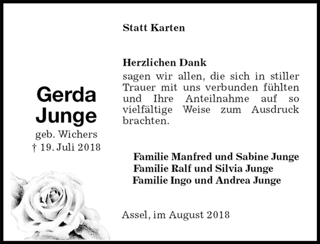 <p>Statt Karten<br />Herzlichen Dank<br />sagen wir allen, die sich in stiller Trauer mit uns verbunden fühlten und Ihre Anteilnahme auf so<br />vielfältige Weise zum Ausdruck brachten.<br />Familie Manfred und Sabine Junge<br />Familie Ralf und Silvia Junge<br />Familie Ingo und Andrea Junge<br />Assel, im August 2018</p><p>Gerda<br />Junge<br />geb. Wichers<br />† 19. Juli 2018</p>