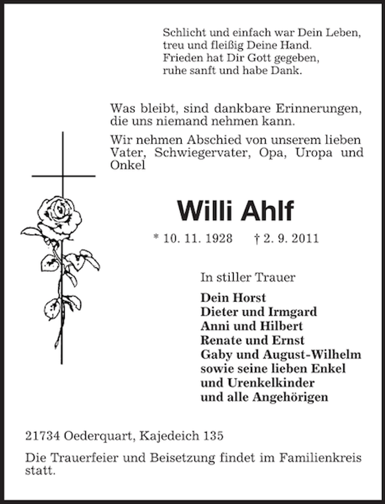 <p>Schlicht und einfach war Dein Leben,<br />treu und fleißig Deine Hand.<br />Frieden hat Dir Gott gegeben,<br />ruhe sanft und habe Dank.</p><p>Was bleibt, sind dankbare Erinnerungen,<br />die uns niemand nehmen kann.<br />Wir nehmen Abschied von unserem lieben<br />Vater, Schwiegervater, Opa, Uropa und<br />Onkel</p><p>Willi Ahlf<br />* 10. 11. 1928</p><p>† 2. 9. 2011</p><p>In stiller Trauer<br />Dein Horst<br />Dieter und Irmgard<br />Anni und Hilbert<br />Renate und Ernst<br />Gaby und August-Wilhelm<br />sowie seine lieben Enkel<br />und Urenkelkinder<br />und alle Angehörigen<br />21734 Oederquart, Kajedeich 135<br />Die Trauerfeier und Beisetzung findet im Familienkreis<br />statt.</p>