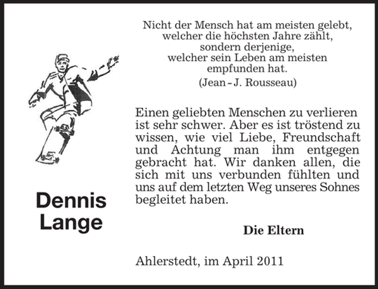 <p>Nicht der Mensch hat am meisten gelebt, welcher die höchsten Jahre zählt, sondern derjenige, welcher sein Leben am meisten empfunden hat. (Jean - J. Rousseau)</p><p>Dennis Lange</p><p>Einen geliebten Menschen zu verlieren ist sehr schwer. Aber es ist tröstend zu wissen, wie viel Liebe, Freundschaft und Achtung man ihm entgegen gebracht hat. Wir danken allen, die sich mit uns verbunden fühlten und uns auf dem letzten Weg unseres Sohnes begleitet haben. Die Eltern Ahlerstedt, im April 2011</p>