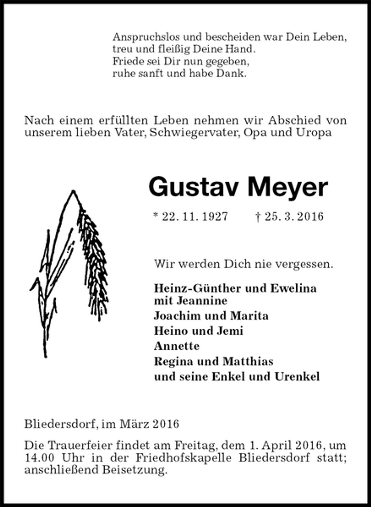 <p>Anspruchslos und bescheiden war Dein Leben,<br />treu und fleißig Deine Hand.<br />Friede sei Dir nun gegeben,<br />ruhe sanft und habe Dank.<br />Nach einem erfüllten Leben nehmen wir Abschied von unserem lieben Vater, Schwiegervater, Opa und Uropa<br />Gustav Meyer<br />* 22. 11. 1927 † 25. 3. 2016<br />Wir werden Dich nie vergessen.<br />Heinz-Günther und Ewelina<br />mit Jeannine<br />Joachim und Marita<br />Heino und Jemi<br />Annette<br />Regina und Matthias<br />und seine Enkel und Urenkel<br />Bliedersdorf, im März 2016<br />Die Trauerfeier findet am Freitag, dem 1. April 2016, um 14.00 Uhr in der Friedhofskapelle Bliedersdorf statt; anschließend Beisetzung.</p>