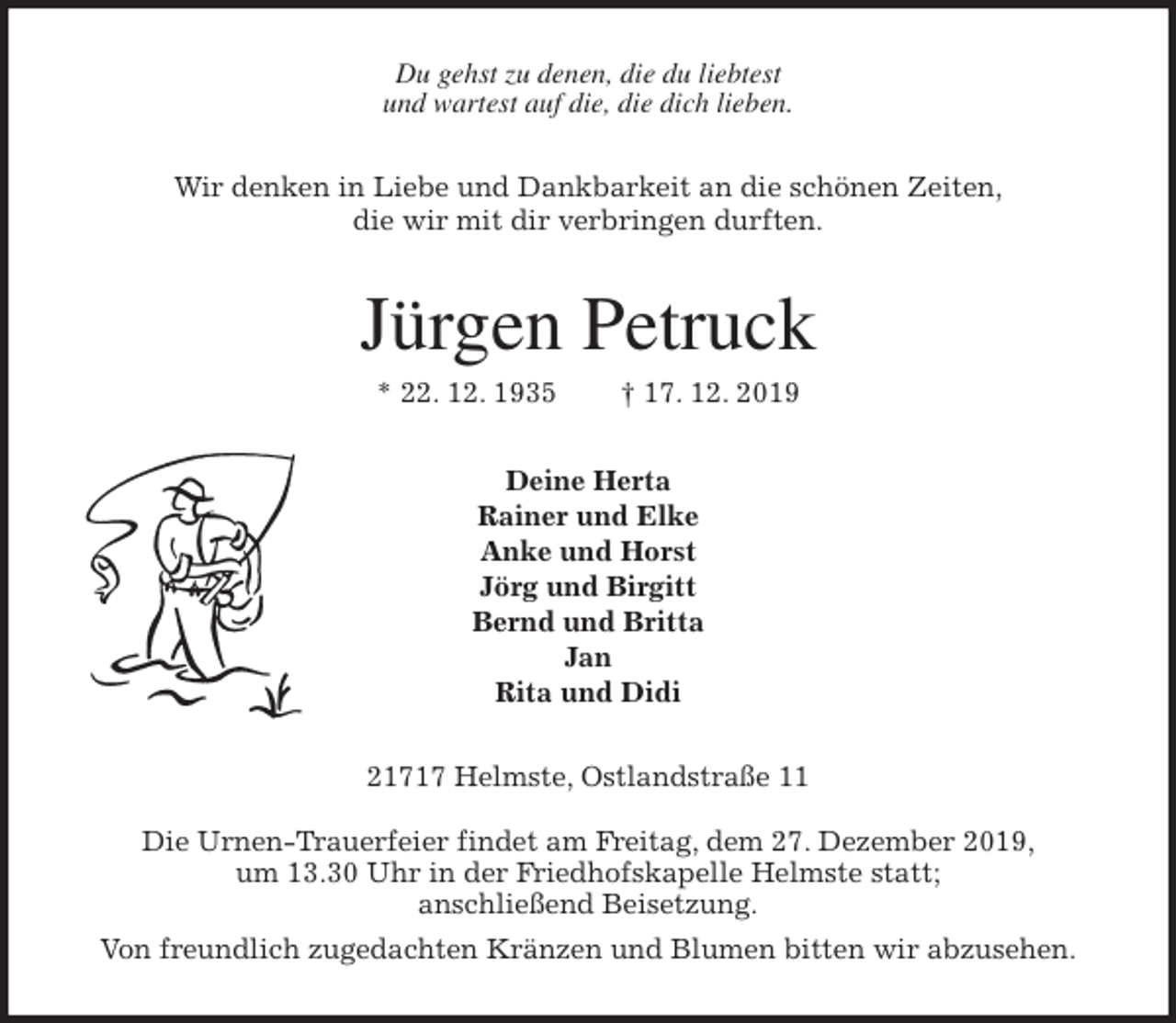 <p>Du gehst zu denen, die du liebtest<br />und wartest auf die, die dich lieben.<br />Wir denken in Liebe und Dankbarkeit an die schönen Zeiten,<br />die wir mit dir verbringen durften.<br />Jürgen Petruck<br />* 22. 12. 1935 † 17. 12. 2019<br />Deine Herta<br />Rainer und Elke<br />Anke und Horst<br />Jörg und Birgitt<br />Bernd und Britta<br />Jan<br />Rita und Didi<br />21717 Helmste, Ostlandstraße 11</p><p>Die Urnen-Trauerfeier findet am Freitag, dem 27. Dezember 2019,<br />um 13.30 Uhr in der Friedhofskapelle Helmste statt;<br />anschließend Beisetzung.<br />Von freundlich zugedachten Kränzen und Blumen bitten wir abzusehen.</p>
