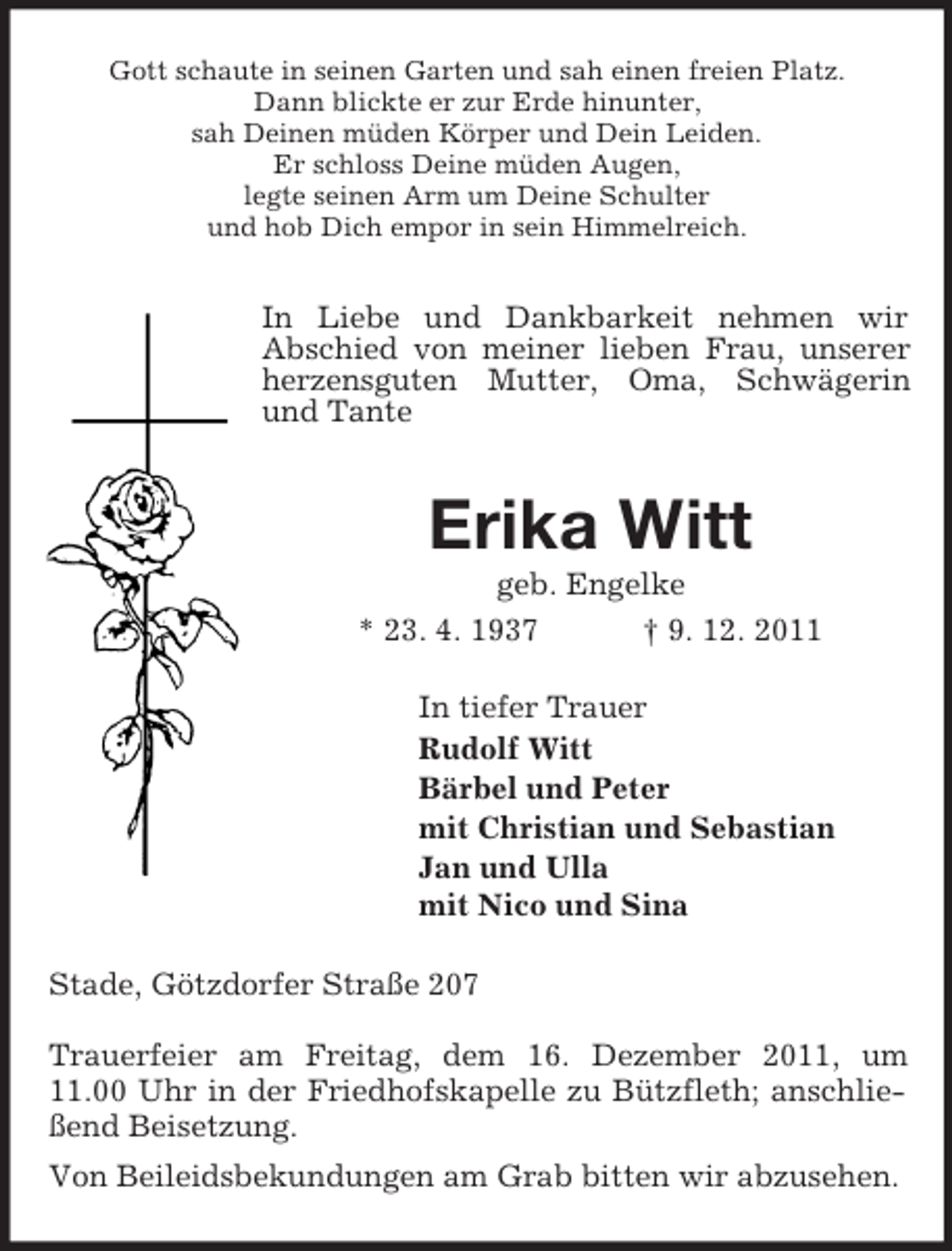 <p>Gott schaute in seinen Garten und sah einen freien Platz.<br />Dann blickte er zur Erde hinunter,<br />sah Deinen müden Körper und Dein Leiden.<br />Er schloss Deine müden Augen,<br />legte seinen Arm um Deine Schulter<br />und hob Dich empor in sein Himmelreich.</p><p>In Liebe und Dankbarkeit nehmen wir<br />Abschied von meiner lieben Frau, unserer<br />herzensguten Mutter, Oma, Schwägerin<br />und Tante</p><p>Erika Witt<br />geb. Engelke<br />* 23. 4. 1937<br />† 9. 12. 2011<br />In tiefer Trauer<br />Rudolf Witt<br />Bärbel und Peter<br />mit Christian und Sebastian<br />Jan und Ulla<br />mit Nico und Sina<br />Stade, Götzdorfer Straße 207<br />Trauerfeier am Freitag, dem 16. Dezember 2011, um<br />11.00 Uhr in der Friedhofskapelle zu Bützfleth; anschließend Beisetzung.<br />Von Beileidsbekundungen am Grab bitten wir abzusehen.</p>