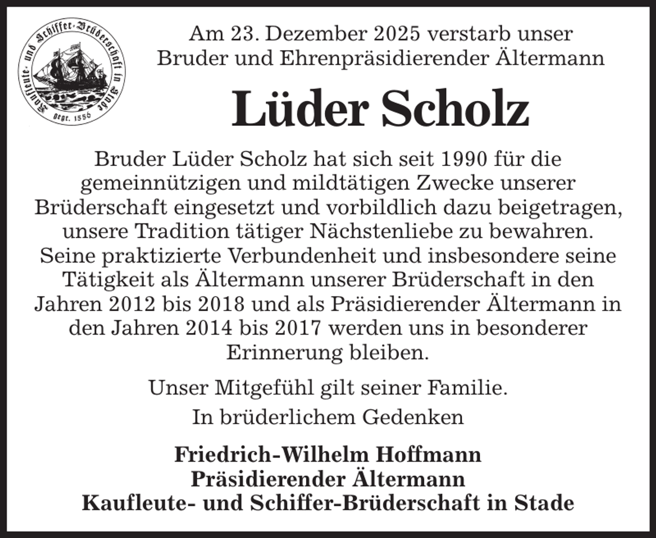 <p>Am 23. Dezember 2025 verstarb unser<br />Bruder und Ehrenpräsidierender Ältermann<br />Lüder Scholz<br />Bruder Lüder Scholz hat sich seit 1990 für die<br />gemeinnützigen und mildtätigen Zwecke unserer<br />Brüderschaft eingesetzt und vorbildlich dazu beigetragen, unsere Tradition tätiger Nächstenliebe zu bewahren.<br />Seine praktizierte Verbundenheit und insbesondere seine<br />Tätigkeit als Ältermann unserer Brüderschaft in den<br />Jahren 2012 bis 2018 und als Präsidierender Ältermann in<br />den Jahren 2014 bis 2017 werden uns in besonderer<br />Erinnerung bleiben.<br />Unser Mitgefühl gilt seiner Familie.<br />In brüderlichem Gedenken<br />Friedrich-Wilhelm Hoffmann<br />Präsidierender Ältermann<br />Kaufleute- und Schiffer-Brüderschaft in Stade</p>