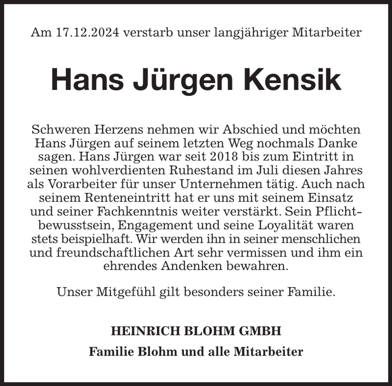<p>Am 17.12.2024 verstarb unser langjähriger Mitarbeiter<br />Hans Jürgen Kensik<br />Schweren Herzens nehmen wir Abschied und möchten Hans Jürgen auf seinem letzten Weg nochmals Danke sagen. Hans Jürgen war seit 2018 bis zum Eintritt in seinen wohlverdienten Ruhestand im Juli diesen Jahres als Vorarbeiter für unser Unternehmen tätig. Auch nach seinem Renteneintritt hat er uns mit seinem Einsatz und seiner Fachkenntnis weiter verstärkt. Sein Pflichtbewusstsein, Engagement und seine Loyalität waren stets beispielhaft. Wir werden ihn in seiner menschlichen und freundschaftlichen Art sehr vermissen und ihm ein ehrendes Andenken bewahren.</p><p>Unser Mitgefühl gilt besonders seiner Familie.<br />HEINRICH BLOHM GMBH<br />Familie Blohm und alle Mitarbeiter</p>