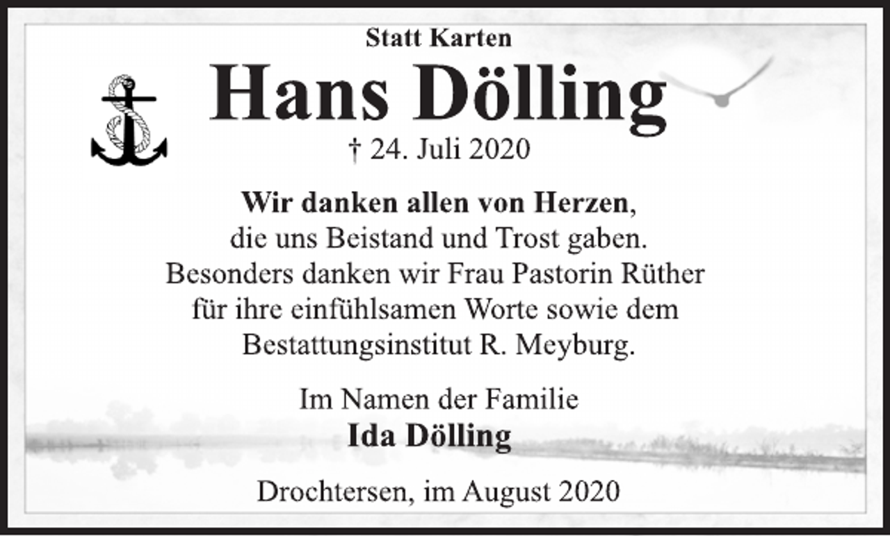 <p>Statt Karten<br />Hans Dölling<br />† 24. Juli 2020<br />Wir danken allen von Herzen,<br />die uns Beistand und Trost gaben.<br />Besonders danken wir Frau Pastorin Rüther<br />für ihre einfühlsamen Worte sowie dem<br />Bestattungsinstitut R. Meyburg.<br />Im Namen der Familie<br />Ida Dölling<br />Drochtersen, im August 2020</p>