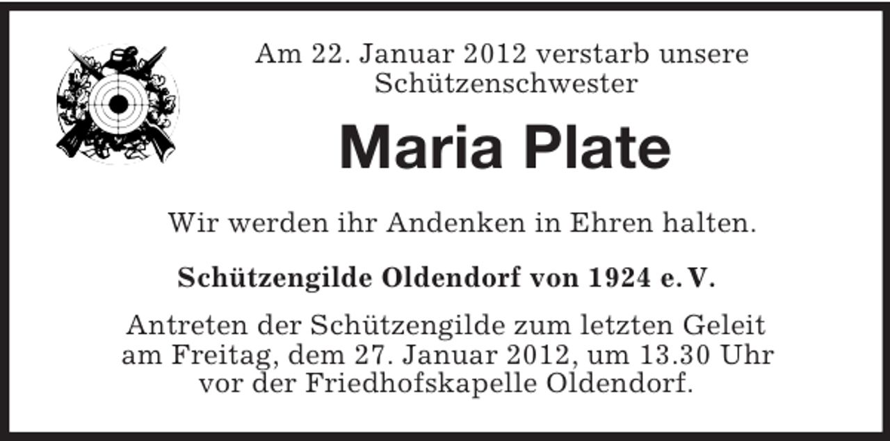 <p>Am 22. Januar 2012 verstarb unsere<br />Schützenschwester</p><p>Maria Plate<br />Wir werden ihr Andenken in Ehren halten.<br />Schützengilde Oldendorf von 1924 e. V.<br />Antreten der Schützengilde zum letzten Geleit<br />am Freitag, dem 27. Januar 2012, um 13.30 Uhr<br />vor der Friedhofskapelle Oldendorf.</p>