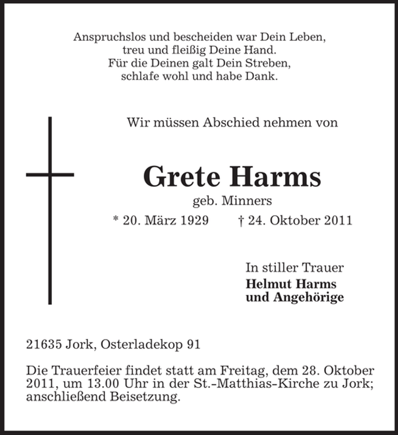 <p>Anspruchslos und bescheiden war Dein Leben,<br />treu und fleißig Deine Hand.<br />Für die Deinen galt Dein Streben,<br />schlafe wohl und habe Dank.</p><p>Wir müssen Abschied nehmen von</p><p>Grete Harms<br />geb. Minners<br />* 20. März 1929</p><p>† 24. Oktober 2011</p><p>In stiller Trauer<br />Helmut Harms<br />und Angehörige</p><p>21635 Jork, Osterladekop 91<br />Die Trauerfeier findet statt am Freitag, dem 28. Oktober<br />2011, um 13.00 Uhr in der St.-Matthias-Kirche zu Jork;<br />anschließend Beisetzung.</p>
