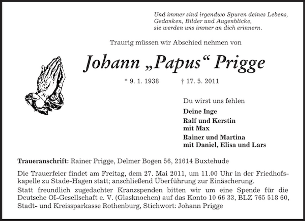 <p>Und immer sind irgendwo Spuren deines Lebens,<br />Gedanken, Bilder und Augenblicke,<br />sie werden uns immer an dich erinnern.<br />Traurig müssen wir Abschied nehmen von<br />Johann „Papus“ Prigge<br />* 9. 1. 1938 † 17. 5. 2011<br />Du wirst uns fehlen<br />Deine Inge<br />Ralf und Kerstin<br />mit Max<br />Rainer und Martina<br />mit Daniel, Elisa und Lars<br />Traueranschrift: Rainer Prigge, Delmer Bogen 56, 21614 Buxtehude<br />Die Trauerfeier findet am Freitag, dem 27. Mai 2011, um 11.00 Uhr in der Friedhofskapelle zu Stade-Hagen statt; anschließend Überführung zur Einäscherung.<br />Statt freundlich zugedachter Kranzspenden bitten wir um eine Spende für die<br />Deutsche OI-Gesellschaft e. V. (Glasknochen) auf das Konto 10 66 33, BLZ 765 518 60, Stadt- und Kreissparkasse Rothenburg, Stichwort: Johann Prigge</p>