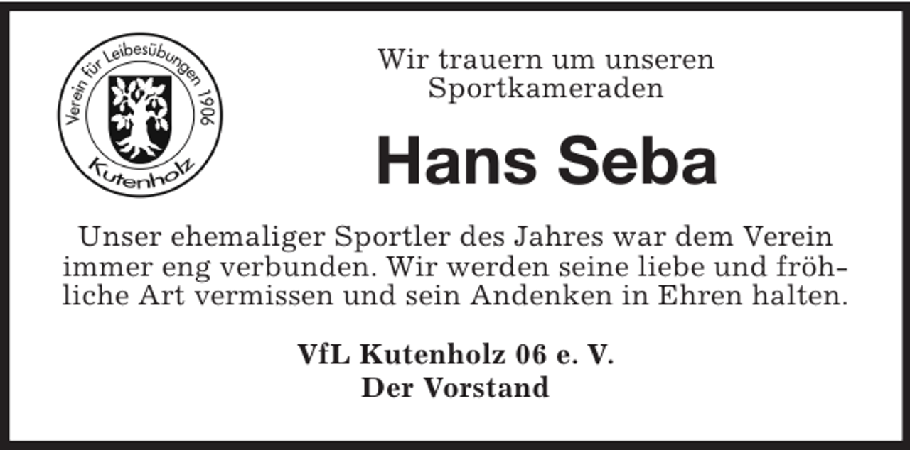 <p>Wir trauern um unseren<br />Sportkameraden<br />Hans Seba<br />Unser ehemaliger Sportler des Jahres war dem Verein immer eng verbunden. Wir werden seine liebe und fröhliche Art vermissen und sein Andenken in Ehren halten.<br />VfL Kutenholz 06 e. V.<br />Der Vorstand</p>