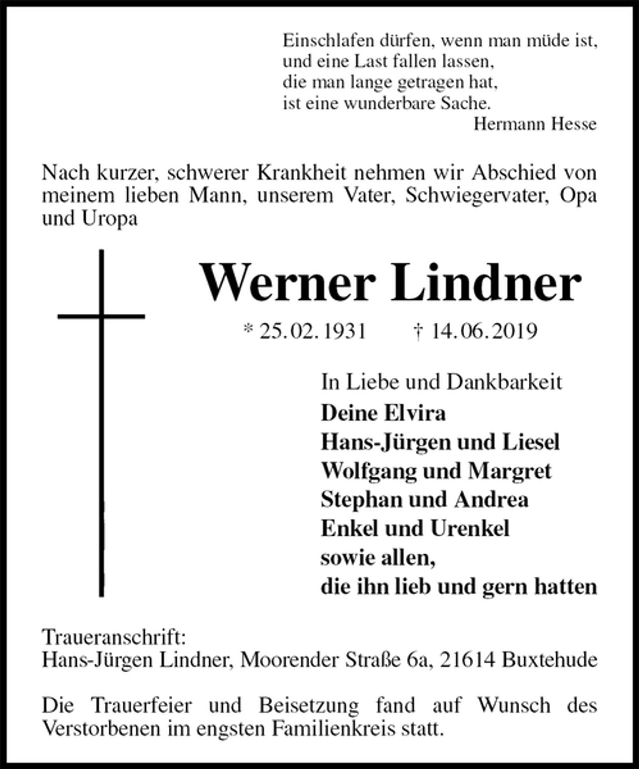 <p>Einschlafen dürfen, wenn man müde ist,<br />und eine Last fallen lassen,<br />die man lange getragen hat,<br />ist eine wunderbare Sache.<br />Hermann Hesse<br />Nach kurzer, schwerer Krankheit nehmen wir Abschied von meinem lieben Mann, unserem Vater, Schwiegervater, Opa und Uropa<br />Werner Lindner<br />* 25. 02. 1931 † 14. 06. 2019<br />In Liebe und Dankbarkeit<br />Deine Elvira<br />Hans-Jürgen und Liesel<br />Wolfgang und Margret<br />Stephan und Andrea<br />Enkel und Urenkel<br />sowie allen,<br />die ihn lieb und gern hatten<br />Traueranschrift:<br />Hans-Jürgen Lindner, Moorender Straße 6a, 21614 Buxtehude</p><p>Die Trauerfeier und Beisetzung fand auf Wunsch des<br />Verstorbenen im engsten Familienkreis statt.</p>
