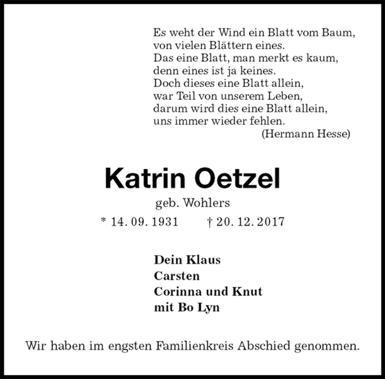 <p>Es weht der Wind ein Blatt vom Baum,<br />von vielen Blättern eines.<br />Das eine Blatt, man merkt es kaum,<br />denn eines ist ja keines.<br />Doch dieses eine Blatt allein,<br />war Teil von unserem Leben,<br />darum wird dies eine Blatt allein,<br />uns immer wieder fehlen.<br />(Hermann Hesse)<br />Katrin Oetzel<br />geb. Wohlers<br />* 14. 09. 1931 † 20. 12. 2017<br />Dein Klaus<br />Carsten<br />Corinna und Knut<br />mit Bo Lyn<br />Wir haben im engsten Familienkreis Abschied genommen.</p>