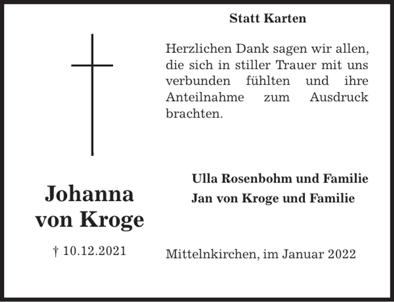 <p>Herzlichen Dank sagen wir allen, die sich in stiller Trauer mit uns verbunden fühlten und ihre<br />Anteilnahme zum Ausdruck brachten.<br />Mittelnkirchen, im Januar 2022<br />Ulla Rosenbohm und Familie<br />Jan von Kroge und Familie<br />Johanna<br />von Kroge<br />† 10.12.2021<br />Statt Karten</p>