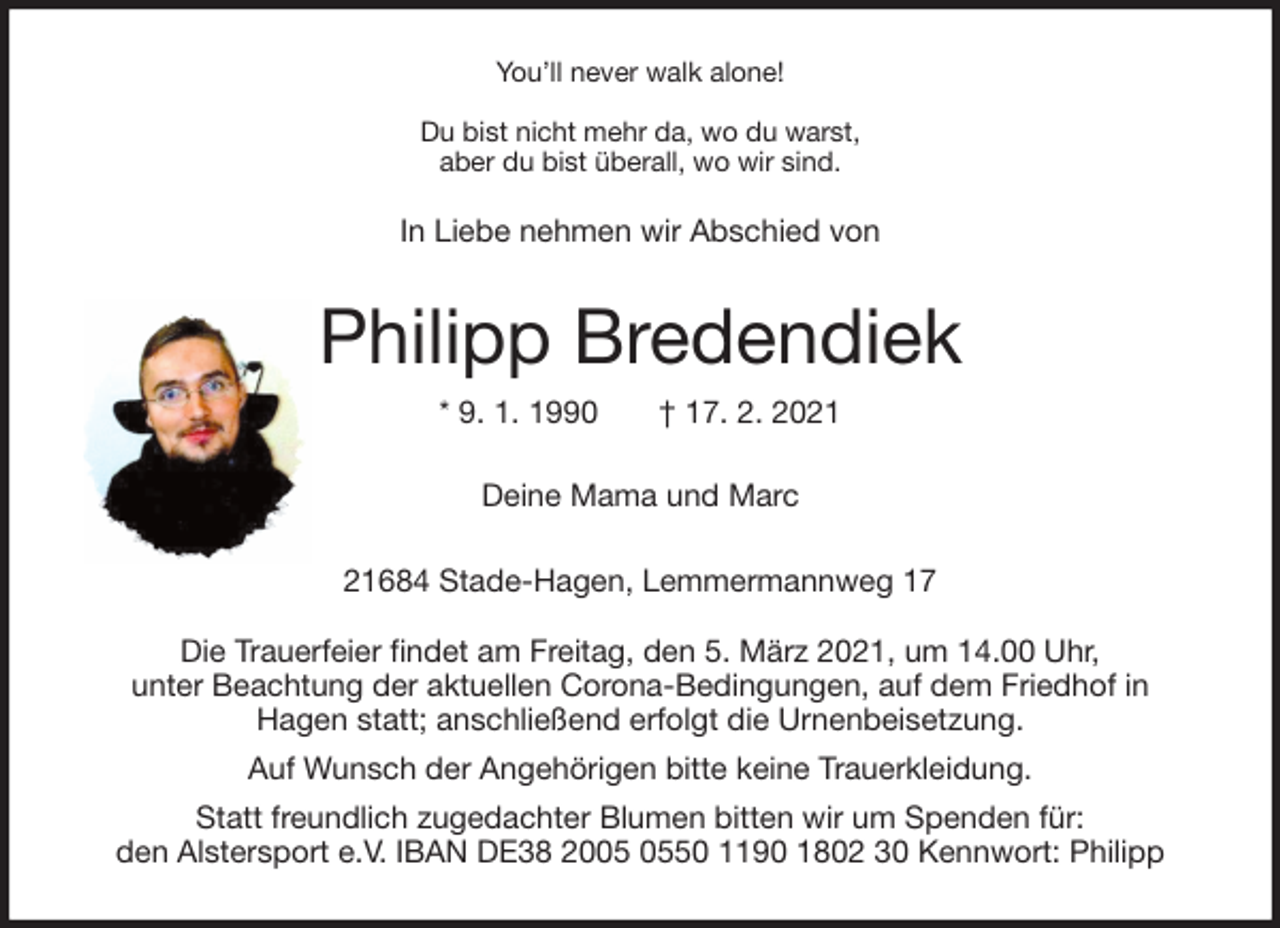 <p>You’ll never walk alone!<br />Du bist nicht mehr da, wo du warst,<br />aber du bist überall, wo wir sind.<br />In Liebe nehmen wir Abschied von<br />Philipp Bredendiek<br />* 9. 1. 1990 † 17. 2. 2021<br />Deine Mama und Marc<br />21684 Stade-Hagen, Lemmermannweg 17</p>
<p>Die Trauerfeier findet am Freitag, den 5. März 2021, um 14.00 Uhr,<br />unter Beachtung der aktuellen Corona-Bedingungen, auf dem Friedhof in<br />Hagen statt; anschließend erfolgt die Urnenbeisetzung.<br />Auf Wunsch der Angehörigen bitte keine Trauerkleidung.<br />Statt freundlich zugedachter Blumen bitten wir um Spenden für:<br />den Alstersport e.V. IBAN DE38 2005 0550 1190 1802 30 Kennwort: Philipp</p>