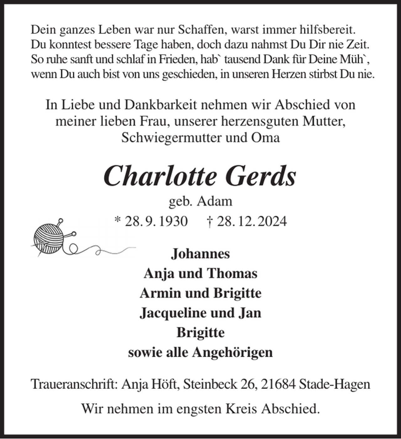 <p>Dein ganzes Leben war nur Schaffen, warst immer hilfsbereit.<br />Du konntest bessere Tage haben, doch dazu nahmst Du Dir nie Zeit.<br />So ruhe sanft und schlaf in Frieden, hab` tausend Dank für Deine Müh`,<br />wenn Du auch bist von uns geschieden, in unseren Herzen stirbst Du nie.<br />In Liebe und Dankbarkeit nehmen wir Abschied von<br />meiner lieben Frau, unserer herzensguten Mutter,<br />Schwiegermutter und Oma<br />Charlotte Gerds<br />geb. Adam<br />* 28. 9. 1930 † 28. 12. 2024<br />Johannes<br />Anja und Thomas<br />Armin und Brigitte<br />Jacqueline und Jan<br />Brigitte<br />sowie alle Angehörigen<br />Traueranschrift: Anja Höft, Steinbeck 26, 21684 Stade-Hagen<br />Wir nehmen im engsten Kreis Abschied.</p>