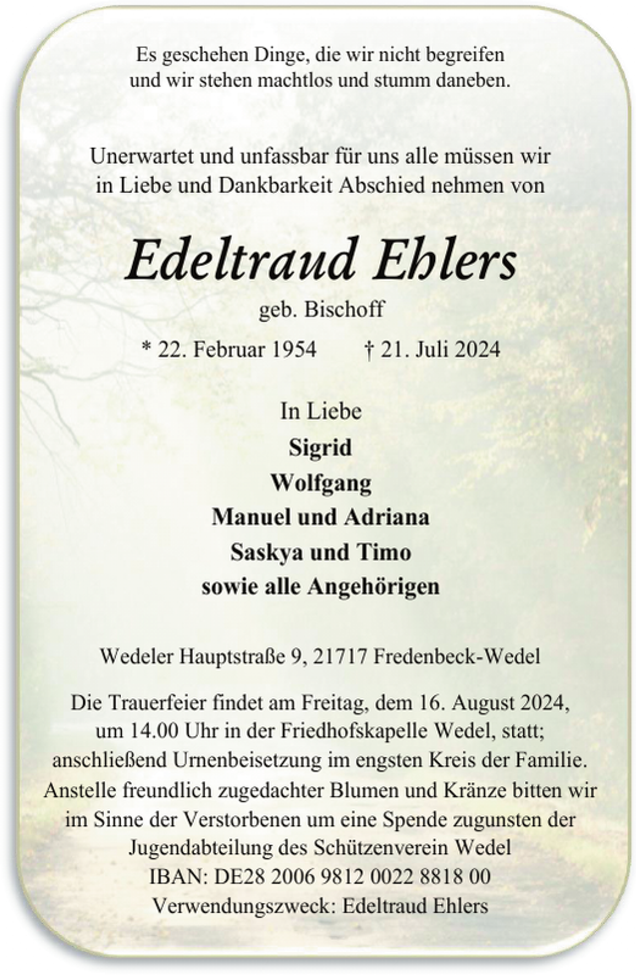 <p>Es geschehen Dinge, die wir nicht begreifen<br />und wir stehen machtlos und stumm daneben.</p><p>Unerwartet und unfassbar für uns alle müssen wir<br />in Liebe und Dankbarkeit Abschied nehmen von</p><p>Edeltraud Ehlers<br />geb. Bischoff</p><p>* 22. Februar 1954</p><p>† 21. Juli 2024</p><p>In Liebe<br />Sigrid<br />Wolfgang<br />Manuel und Adriana<br />Saskya und Timo<br />sowie alle Angehörigen<br />Wedeler Hauptstraße 9, 21717 Fredenbeck-Wedel<br />Die Trauerfeier findet am Freitag, dem 16. August 2024,<br />um 14.00 Uhr in der Friedhofskapelle Wedel, statt;<br />anschließend Urnenbeisetzung im engsten Kreis der Familie.<br />Anstelle freundlich zugedachter Blumen und Kränze bitten wir<br />im Sinne der Verstorbenen um eine Spende zugunsten der<br />Jugendabteilung des Schützenverein Wedel<br />IBAN: DE28 2006 9812 0022 8818 00<br />Verwendungszweck: Edeltraud Ehlers</p>