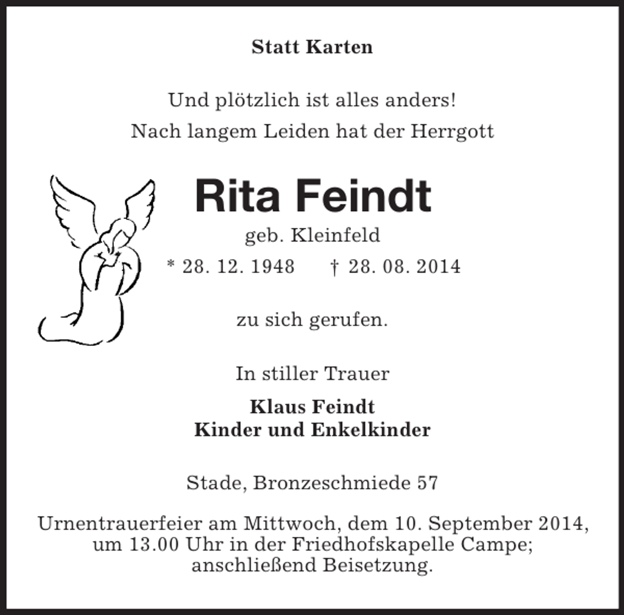 <p>Statt Karten<br />Und plötzlich ist alles anders!<br />Nach langem Leiden hat der Herrgott<br />Rita Feindt<br />geb. Kleinfeld<br />* 28. 12. 1948 † 28. 08. 2014<br />zu sich gerufen.<br />In stiller Trauer<br />Klaus Feindt<br />Kinder und Enkelkinder<br />Stade, Bronzeschmiede 57</p><p>Urnentrauerfeier am Mittwoch, dem 10. September 2014,<br />um 13.00 Uhr in der Friedhofskapelle Campe;<br />anschließend Beisetzung.</p>