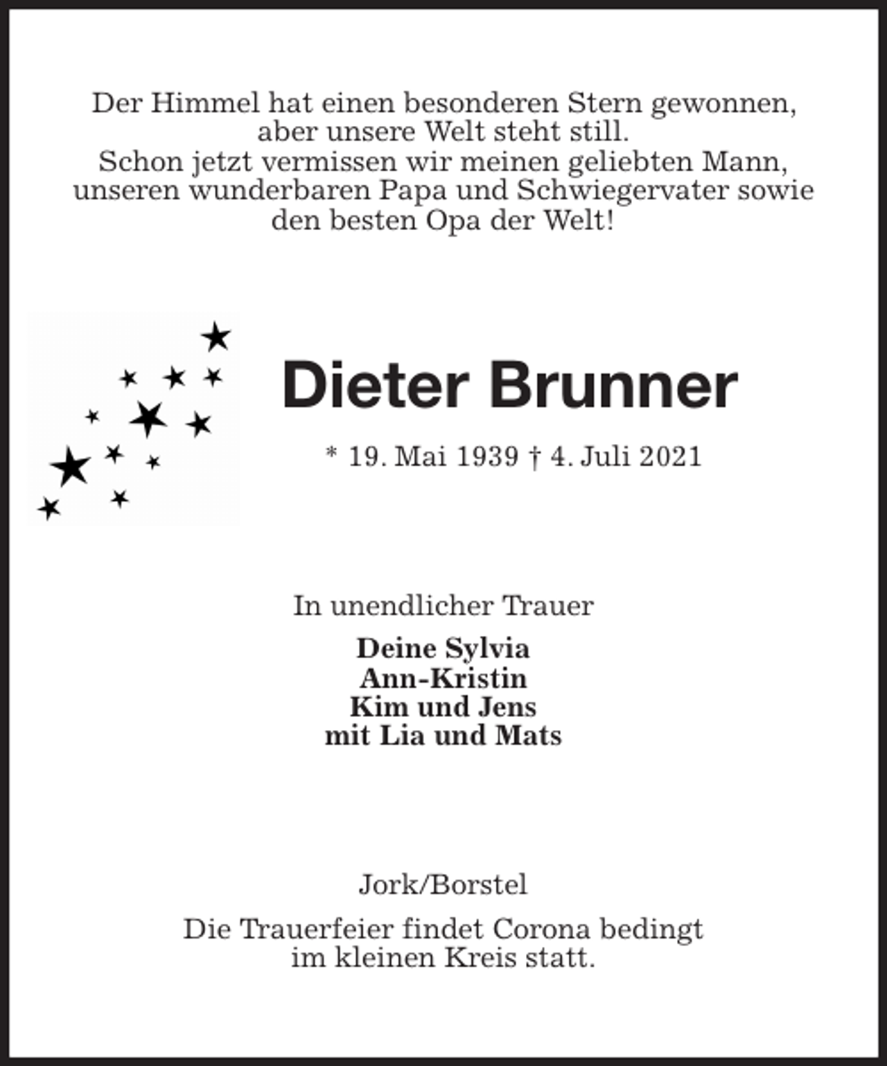 <p>Der Himmel hat einen besonderen Stern gewonnen, aber unsere Welt steht still.<br />Schon jetzt vermissen wir meinen geliebten Mann,<br />unseren wunderbaren Papa und Schwiegervater sowie den besten Opa der Welt!<br />Dieter Brunner<br />* 19. Mai 1939 † 4. Juli 2021<br />In unendlicher Trauer<br />Deine Sylvia<br />Ann-Kristin<br />Kim und Jens<br />mit Lia und Mats<br />Jork/Borstel<br />Die Trauerfeier findet Corona bedingt<br />im kleinen Kreis statt.</p>