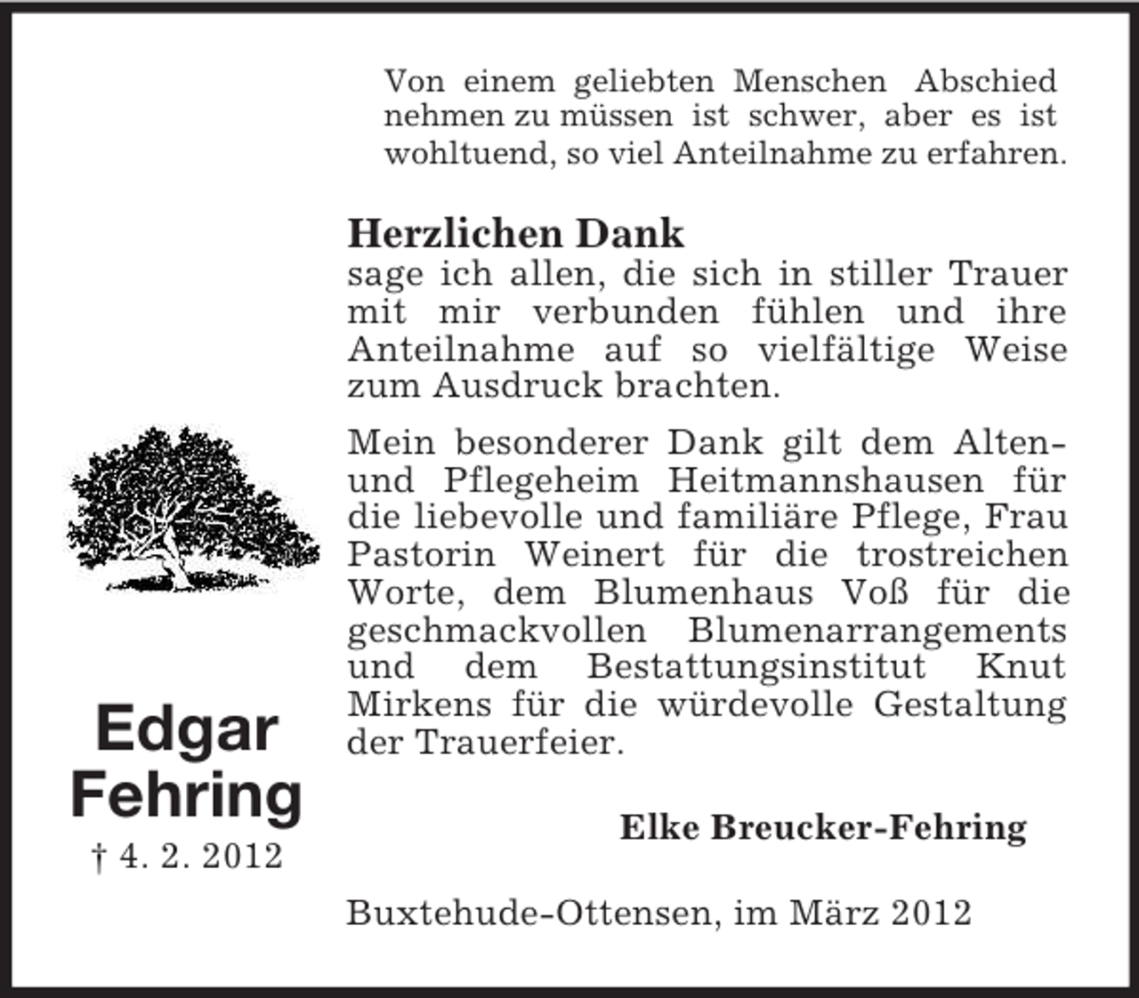 <p>Edgar<br />Fehring<br />† 4. 2. 2012<br />Von einem geliebten Menschen Abschied<br />nehmen zu müssen ist schwer, aber es ist<br />wohltuend, so viel Anteilnahme zu erfahren.<br />Herzlichen Dank<br />sage ich allen, die sich in stiller Trauer mit mir verbunden fühlen und ihre<br />Anteilnahme auf so vielfältige Weise zum Ausdruck brachten.<br />Mein besonderer Dank gilt dem Alten- und Pflegeheim Heitmannshausen für die liebevolle und familiäre Pflege, Frau Pastorin Weinert für die trostreichen Worte, dem Blumenhaus Voß für die<br />geschmackvollen Blumenarrangements und dem Bestattungsinstitut Knut<br />Mirkens für die würdevolle Gestaltung der Trauerfeier.<br />Elke Breucker-Fehring<br />Buxtehude-Ottensen, im März 2012</p>