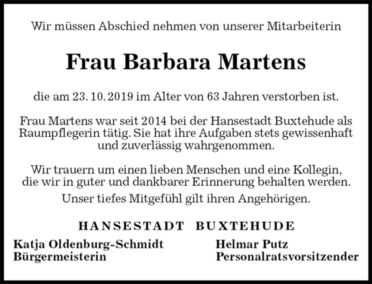 <p>Wir müssen Abschied nehmen von unserer Mitarbeiterin<br />Frau Barbara Martens<br />H A N S E S T A D T B U X T E H U D E<br />Katja Oldenburg-Schmidt Helmar Putz<br />Bürgermeisterin Personalratsvorsitzender<br />die am 23. 10. 2019 im Alter von 63 Jahren verstorben ist.</p><p>Frau Martens war seit 2014 bei der Hansestadt Buxtehude als Raumpflegerin tätig. Sie hat ihre Aufgaben stets gewissenhaft und zuverlässig wahrgenommen.</p><p>Wir trauern um einen lieben Menschen und eine Kollegin,<br />die wir in guter und dankbarer Erinnerung behalten werden. Unser tiefes Mitgefühl gilt ihren Angehörigen.</p>