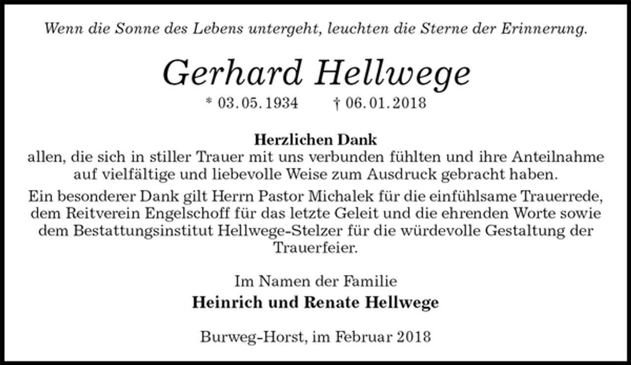 <p>Wenn die Sonne des Lebens untergeht, leuchten die Sterne der Erinnerung.<br />Gerhard Hellwege<br />* 03. 05. 1934 † 06. 01. 2018<br />Herzlichen Dank<br />allen, die sich in stiller Trauer mit uns verbunden fühlten und ihre Anteilnahme<br />auf vielfältige und liebevolle Weise zum Ausdruck gebracht haben.<br />Ein besonderer Dank gilt Herrn Pastor Michalek für die einfühlsame Trauerrede,<br />dem Reitverein Engelschoff für das letzte Geleit und die ehrenden Worte sowie dem Bestattungsinstitut Hellwege-Stelzer für die würdevolle Gestaltung der Trauerfeier.<br />Im Namen der Familie<br />Heinrich und Renate Hellwege<br />Burweg-Horst, im Februar 2018</p>