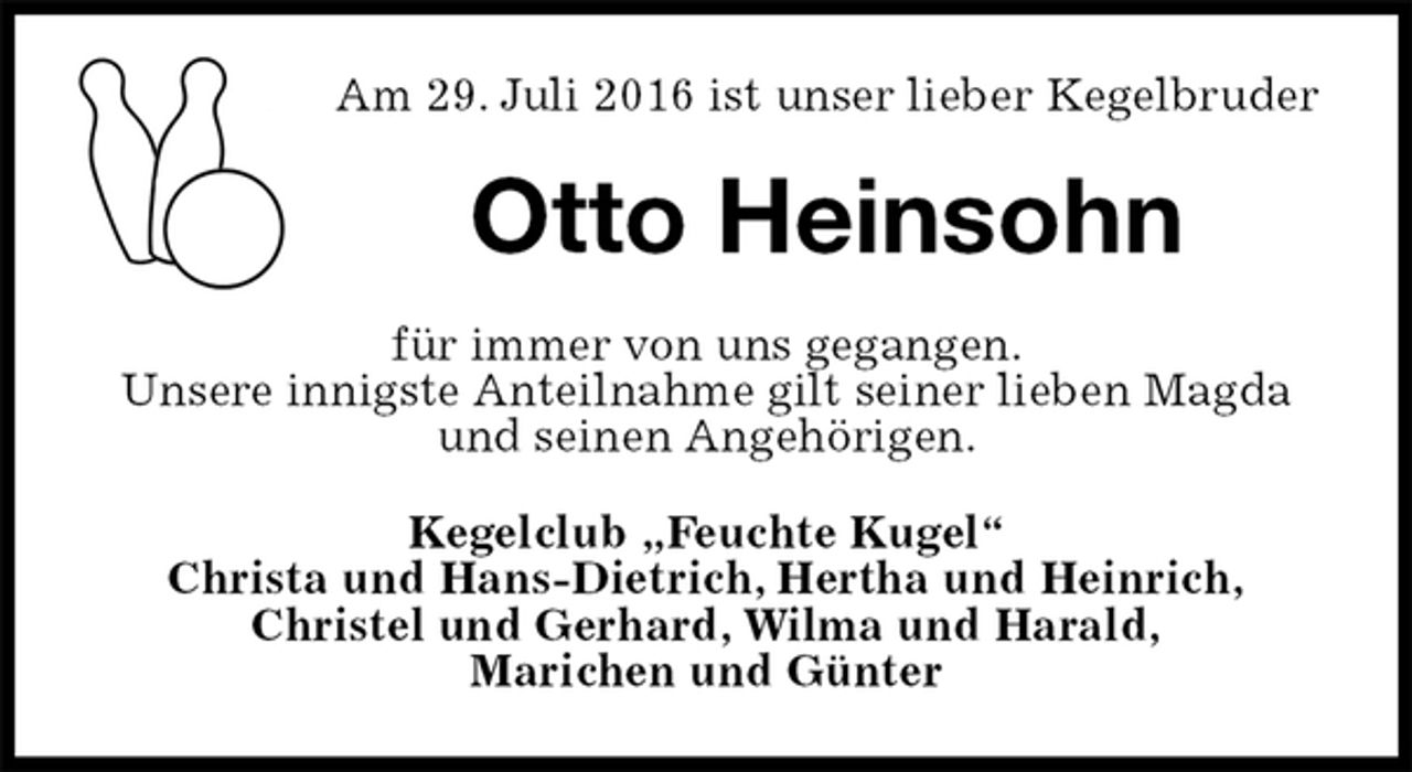 <p>Am 29. Juli 2016 ist unser lieber Kegelbruder<br />Otto Heinsohn<br />für immer von uns gegangen.<br />Unsere innigste Anteilnahme gilt seiner lieben Magda und seinen Angehörigen.<br />Kegelclub „Feuchte Kugel“<br />Christa und Hans-Dietrich, Hertha und Heinrich,<br />Christel und Gerhard, Wilma und Harald,<br />Marichen und Günter</p>