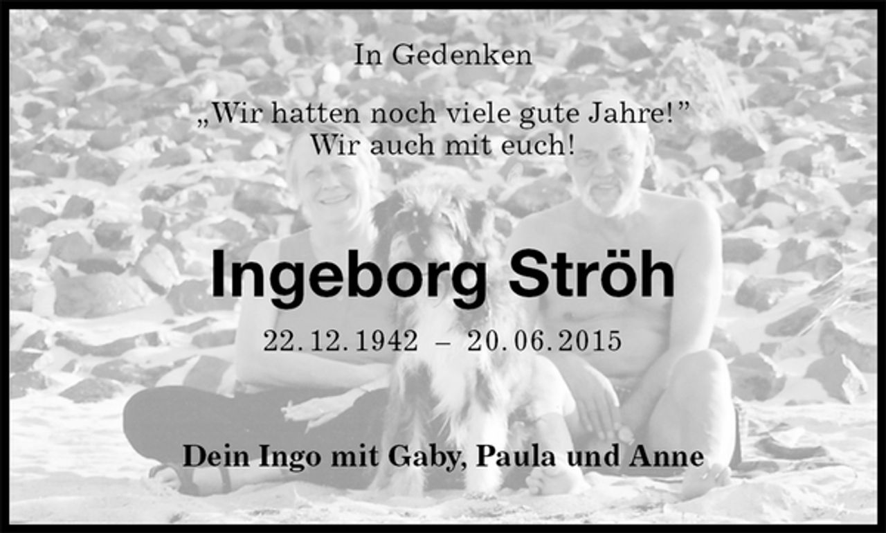 <p>In Gedenken</p><p>„Wir hatten noch viele gute Jahre!”<br />Wir auch mit euch!<br />Ingeborg Ströh<br />22. 12. 1942 – 20. 06. 2015<br />Dein Ingo mit Gaby, Paula und Anne</p>